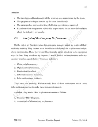 26
ME 300 Summer Practice Report October 19, 2016
Results:
 The interface and functionality of the program was appreciated by the team,
 The program was began to used by the team immidiately,
 The program has shorten the time of offering operations as expected,
 Examination of components seperately helped me to obtain more information
about the industry, personally.
3.9. Analysis of the Company Performance
On the end of my first internship day, company manager asked me to attend their
ordinary meeting. They showed me a few videos and allowed me to gain some insight
about the industry. Then, they would liked to make a plan about my tasks in coming
days. In first, They asked me my requests. I would liked to such requests to make my
summer practice reports better. These are as follows:
1. History of the company,
2. Organizational structure,
3. Production line chart,
4. Information about machines,
5. Information about products.
They have told verbally. Unfortunately, lack of these documents about these
information caused me to make these documents myself.
And then, they would liked to give me two tasks as follows:
1. Customer Offer Program,
2. An analysis of the company performance.
 