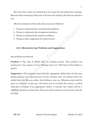 27
ME 300 Summer Practice Report October 19, 2016
All of the above tasks are mentioned so far except for the performance analysis.
Because of the concerning of this task a bit with each subjects, this title was placed in
last.
After the acceptence of this task, these steps were followed:
1. Trying to understand the manufacturing problems,
2. Trying to understand the management problems,
3. Trying to understand the employee problems,
4. Trying to make suggestions for improvements.
3.9.1. Manufacturing Problems and Suggestions:
One problem was detected.
Problem 1: The lack of skilled labor for bending process. (This problem was
mentioned in the sections of 3.2.3. Bending and 3.3.3. CNC Syncro Press Brake in
detail.)
Suggestion 1: The company cannot find the appropriate skilled labor for this area
despite placing a jop advertisement. In this situation, they can educate their own
skilled labor for this area rather than finding a new one. Education task could be
given to a foreman. In this way, the forman just try to show this work to a worker
while he is working. If an appropriate worker is selected, this worker will be a
sufficient operator in a short time. They just need to spend one or two hours a day for
this task.
 