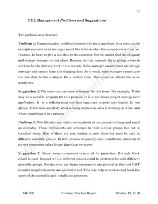 28
ME 300 Summer Practice Report October 19, 2016
3.9.2. Management Problems and Suggestions:
Two problem were detected.
Problem 1: Communication problems between the team members. In a very simple
example scenario, sales manager would like to learn when the components will arrive.
Because, he have to give a due date to the customer. But he cannot find the shipping
and storage manager on her place. Because, at that moment she is giving orders to
workers for the delivery work in the outside. Sales manager cannot reach the storage
manager and cannot learn the shipping date. As a result, sales manager cannot give
the due date to the customer for a certain time. This situation affects the sales
negatively.
Suggestion 1: The team can use some softwares for this issue. For example, Trello
may be a suitable program for this purpose. It is a web-based project management
application. It is a collaboration tool that organizes projects into boards. In one
glance, Trello tells somebody what is being worked on, who is working on what, and
where something is in a process.
Problem 2: Note Elevator manufactures hundreds of components in large and small
on everyday. These components are arranged to their similar groups but not in
technical sense. Most of them are very similar to each other but must be used in
different assembly groups. In both process of assemby and installation, detection of
correct component takes longer time than we expect.
Suggestion 2: Almost every component is painted for protection. But only black
colour is used. Instead of this, different colours could be preferred for each different
assembly groups. For instance, car frame components are painted in blue and CWT
(counter weight) elements are painted in red. This may help to workers and boost the
speed of the assembly and installation processes.
 