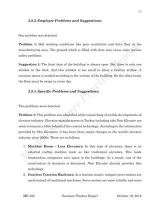 29
ME 300 Summer Practice Report October 19, 2016
3.9.3. Employee Problems and Suggestions:
One problem was detected.
Problem 1: Bad working conditions like poor ventilation and dirty floor in the
manufacturing area. The ground which is filled with dust may cause some serious
safety problems.
Suggestion 1: The front door of the building is always open. But there is only one
window in the back. And this window is too small to allow a healthy airflow. A
vacumm motor is needed according to the volume of the building. On the other hand,
the floor must be swept in every day.
3.9.4. Specific Problems and Suggestions:
Two problems were detected.
Problem 1: This problem was identified while researching of worlds developments of
elevator industry. Elevator manufacturers in Turkey including also Note Elevator are
seem to remain a little behind of the current technology. According to the information
provided by Otis Elevators, it has been three major changes in the world’s elevator
industry since 2000s. These are as follows:
1. Machine Room – Less Elevators: In this type of elevators, there is no
external rooftop machine room as like traditional elevators. This leads
construction companies save space in the buildings. As a result, cost of the
construction of elevators is decreased. Note Elevator already provides this
technology.
2. Gearless Traction Machines: As a traction source, compact servo motors are
used instead of traditional machines. Servo motors are more reliable and more
 