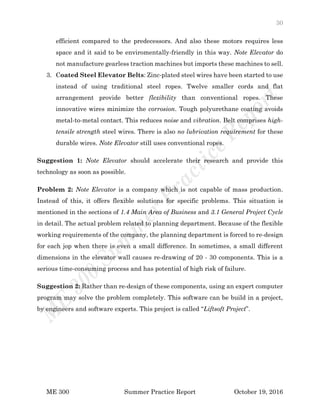 30
ME 300 Summer Practice Report October 19, 2016
efficient compared to the predecessors. And also these motors requires less
space and it said to be enviromentally-friendly in this way. Note Elevator do
not manufacture gearless traction machines but imports these machines to sell.
3. Coated Steel Elevator Belts: Zinc-plated steel wires have been started to use
instead of using traditional steel ropes. Twelve smaller cords and flat
arrangement provide better flexibility than conventional ropes. These
innovative wires minimize the corrosion. Tough polyurethane coating avoids
metal-to-metal contact. This reduces noise and vibration. Belt comprises high-
tensile strength steel wires. There is also no lubrication requirement for these
durable wires. Note Elevator still uses conventional ropes.
Suggestion 1: Note Elevator should accelerate their research and provide this
technology as soon as possible.
Problem 2: Note Elevator is a company which is not capable of mass production.
Instead of this, it offers flexible solutions for specific problems. This situation is
mentioned in the sections of 1.4 Main Area of Business and 3.1 General Project Cycle
in detail. The actual problem related to planning department. Because of the flexible
working requirements of the company, the planning department is forced to re-design
for each jop when there is even a small difference. In sometimes, a small different
dimensions in the elevator wall causes re-drawing of 20 - 30 components. This is a
serious time-consuming process and has potential of high risk of failure.
Suggestion 2: Rather than re-design of these components, using an expert computer
program may solve the problem completely. This software can be build in a project,
by engineers and software experts. This project is called “Liftsoft Project”.
 
