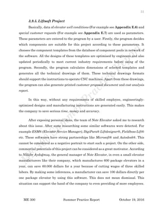 31
ME 300 Summer Practice Report October 19, 2016
3.9.5. Liftsoft Project
Basically, data of elevator well conditions (For example see Appendix E.6) and
special customer requests (For example see Appendix E.7) are used as parameters.
These parameters are entered to the program by a user. Firstly, the program decides
which components are suitable for this project according to these parameters. It
chooses the component templates from the database of component pools in network of
the software. All the designs of these templates are optimised by engineers and also
updated periodically to meet current industry requirements before using of the
program. Secondly, the program calculates dimensions of selected templates and
generates all the technical drawings of them. These technical drawings formats
should support the instructions to operate CNC machines. Apart from these drawings,
the program can also generate printed customer proposal document and cost analysis
report.
In this way, without any requirements of skilled employee, engineeringly-
optimised designs and manufacturing instructions are generated easily. This makes
the company to save serious time, money and accuracy.
After exposing personal ideas, the team of Note Elevator asked me to research
about this issue. After some researching some similar softwares were detected. For
example ESM® (Elevator Service Manager), DigiPara® Liftdesigner®, Fieldboss Lift®
etc. These softwares have strong partnerships like Microsoft® and Autodesk®. This
cannot be considered as a negative portrait to start such a project. On the other side,
commercial potentials of this project can be considered as a great motivator. According
to Nilüfer Aydoğmuş, the general manager of Note Elevator, in even a small elevator
manufacturers like their company, which manufactures 600 package elevators in a
year, can save 60.000 dollars for a year because of cutting wages of three skilled
labors. By making some inferences, a manufacturer can save 100 dollars directly per
one package elevator by using this software. This does not mean dismissal. This
situation can support the hand of the company to even providing of more employees.
 