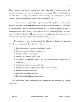 32
ME 300 Summer Practice Report October 19, 2016
These employees can do more specific woks rather than doing of computer works for
example attending to fair areas or making more researching. While considering other
indirect effects of using this software, such as saving time and providing more
accuracy, this number can be high as 200 dollars per package.
In macro-economic aspects, this program can provide significant benefits to the
national economy. According to Bora Gülan, global manager assistant of Otis, which
is one the world’s leading elevator companies, Turkey manufactures up to 15.000
elevators in a year. This roughly means that the elevator industry in Turkey can save
up to 3 millinons of dollars. Manufacturers can stop importing the softwares from
abroad while increasing of reliability of the turkish brands.
Nevertheless, we need to make a check-list to be sure to decision of beginning
of such a complex project. This check-list is here:
1. List of all required elevator components to build,
2. Technical drawings of these components,
3. Analysis of these components,
4. Analysis of a general project cycle,
5. To idendify limits of the current CAD programs for industry-based specific
problems,
6. Analysis of similar softwares in detail,
7. Analysis of commercial potentials of this project in detail,
8. Evaluation of expert opinions,
9. Providing mutual partnership,
10.Evaluation of ideal start-up programs.
After all of these tasks, beginning of this project may be considered in correct
conditions.
 