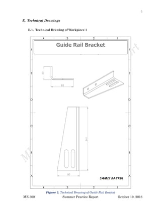 5
ME 300 Summer Practice Report October 19, 2016
E. Technical Drawings
E.1. Technical Drawing of Workpiece 1
Guide Rail Bracket
Figure 5. Technical Drawing of Guide Rail Bracket
 