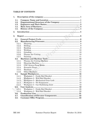 iv
ME 300 Summer Practice Report October 19, 2016
TABLE OF CONTENTS
1. Description of the company ........................................................................ 1
1.1. Company Name and Location .............................................................. 1
1.2. Organizational Structure of the Company ....................................... 1
1.3. Engineers and Their Duties.................................................................. 3
1.4. Main Area of Business............................................................................ 3
1.5. History of the Company......................................................................... 4
2. Introduction ................................................................................................... 5
3. Report .............................................................................................................. 6
3.1. General Project Cycle ............................................................................ 6
3.2. Manufacturing Processes...................................................................... 8
3.2.1. Shearing ............................................................................................... 9
3.2.2. Drilling ................................................................................................. 9
3.2.3. Bending ................................................................................................ 9
3.2.4. Welding............................................................................................... 10
3.2.5. Grinding ............................................................................................. 10
3.2.6. Plasma Arc Cutting ........................................................................... 10
3.2.7. Painting.............................................................................................. 11
3.3. Machines and Machine Tools ............................................................. 12
3.3.1. Plasma Arc Cutting Machine ............................................................ 12
3.3.2. Shearing Machine.............................................................................. 13
3.3.3. CNC Syncro Press Brake................................................................... 13
3.3.4. Eccentric Press................................................................................... 14
3.3.5. Bandsaw ............................................................................................. 15
3.3.6. Other Machines.................................................................................. 15
3.4. Sample Workpieces............................................................................... 16
3.4.1. Workpiece 1 - Guide Rail Bracket..................................................... 16
3.4.2. Workpiece 2 - Wall Rail Bracket ....................................................... 17
3.4.3. Workpiece 3 - Mechanical Gear Lock................................................ 17
3.4.4. Workpiece 4 - Pit Suspansion............................................................ 18
3.4.5. Workpiece 5 - Car Stabilizing Joint .................................................. 18
3.5. Cost Analysis.......................................................................................... 19
3.5.1. Workpiece 1 - Guide Rail Bracket..................................................... 20
3.5.2. Workpiece 2 - Wall Rail Bracket ....................................................... 20
3.6. Production Line .................................................................................... 21
3.7. Classification of Elevator Components............................................ 22
3.8. Customer Offer Program..................................................................... 23
 