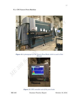 15
ME 300 Summer Practice Report October 19, 2016
F.4. CNC Syncro Press Machine
Figure 17. CNC controller unit of the press brake
Figure 16. A photograph of CNC Syncro Press Brake which is used in Note
Elevator
 