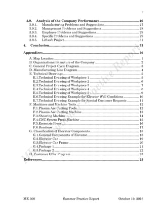 v
ME 300 Summer Practice Report October 19, 2016
3.9. Analysis of the Company Performance............................................ 26
3.9.1. Manufacturing Problems and Suggestions....................................... 27
3.9.2. Management Problems and Suggestions.......................................... 28
3.9.3. Employee Problems and Suggestions................................................ 29
3.9.4. Specific Problems and Suggestions................................................... 29
3.9.5. Liftsoft Project.................................................................................... 31
4. Conclusion..................................................................................................... 33
Appendices............................................................................................................ 36
A. Map Location ................................................................................................. 1
B. Organizational Structure of the Company ................................................... 2
C. General Project Cycle Diagram..................................................................... 3
D. Manufacturing Line Diagram....................................................................... 4
E. Technical Drawings ....................................................................................... 5
E.1.Technical Drawing of Workpiece 1 ......................................................... 5
E.2.Technical Drawing of Workpiece 2 ......................................................... 6
E.3.Technical Drawing of Workpiece 3 ......................................................... 7
E.4.Technical Drawing of Workpiece 4 ......................................................... 8
E.5.Technical Drawing of Workpiece 5 ......................................................... 9
E.6.Technical Drawing Example for Elevetor Well Conditions................. 10
E.7.Technical Drawing Example for Special Customer Requests ............. 11
F. Machines and Machine Tools ...................................................................... 12
F.1.Plasma Arc Cutting Tools...................................................................... 12
F.2.Plasma Arc Cutting Machine................................................................ 13
F.3.Shearing Machine.................................................................................. 14
F.4.CNC Syncro Press Machine .................................................................. 15
F.5.Eccentric Press....................................................................................... 16
F.6.Bandsaw................................................................................................. 17
G. Classification of Elevator Components....................................................... 18
G.1.General Components of Elevator.......................................................... 18
G.2.Elevator Car .......................................................................................... 19
G.3.Elevator Car Frame .............................................................................. 20
G.4.Package 1............................................................................................... 21
G.5.Package 2............................................................................................... 22
H. Customer Offer Program............................................................................. 23
References............................................................................................................. 25
 