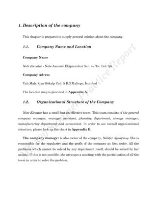 1. Description of the company
This chapter is prepared to supply general opinion about the company.
1.1. Company Name and Location
Company Name
Note Elevator - Note Asansör Ekipmanlari San. ve Tic. Ltd. Şti.
Company Adress
Yalı Mah. Ziya Gökalp Cad. 5 D:3 Maltepe, İstanbul
The location map is provided in Appendix A.
1.2. Organizational Structure of the Company
Note Elevator has a small but an effective team. This team consists of the general
company manager, manager assistant, planning department, storage manager,
manufacturing department and accountant. In order to see overall organizational
structure, please look up the chart in Appendix B.
The company manager is also owner of the company, Nilüfer Aydoğmuş. She is
responsible for the regularity and the profit of the company as first order. All the
problems which cannot be solved by any department itself, should be solved by her
assists. If this is not possible, she arranges a meeting with the participation of all the
team in order to solve the problem.
 