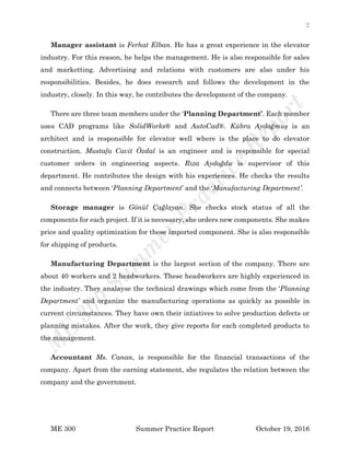2
ME 300 Summer Practice Report October 19, 2016
Manager assistant is Ferhat Elban. He has a great experience in the elevator
industry. For this reason, he helps the management. He is also responsible for sales
and marketting. Advertising and relations with customers are also under his
responsibilities. Besides, he does research and follows the development in the
industry, closely. In this way, he contributes the development of the company.
There are three team members under the ‘Planning Department’. Each member
uses CAD programs like SolidWorks® and AutoCad®. Kübra Aydoğmuş is an
architect and is responsible for elevator well where is the place to do elevator
construction. Mustafa Cavit Özdal is an engineer and is responsible for special
customer orders in engineering aspects. Rıza Aydoğdu is supervisor of this
department. He contributes the design with his experiences. He checks the results
and connects between ‘Planning Department’ and the ‘Manufacturing Department’.
Storage manager is Gönül Çağlayan. She checks stock status of all the
components for each project. If it is necessary, she orders new components. She makes
price and quality optimization for these imported component. She is also responsible
for shipping of products.
Manufacturing Department is the largest section of the company. There are
about 40 workers and 2 headworkers. These headworkers are highly experienced in
the industry. They analayse the technical drawings which come from the ‘Planning
Department’ and organize the manufacturing operations as quickly as possible in
current circumstances. They have own their intiatives to solve production defects or
planning mistakes. After the work, they give reports for each completed products to
the management.
Accountant Ms. Canan, is responsible for the financial transactions of the
company. Apart from the earning statement, she regulates the relation between the
company and the government.
 