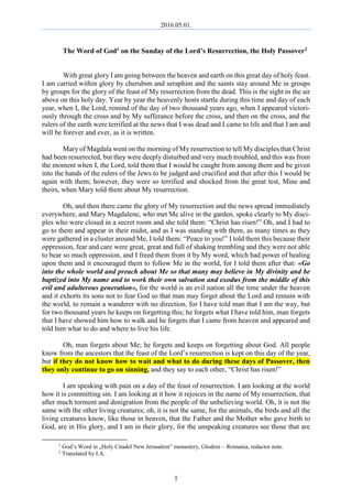 2016.05.01.
1
The Word of God1 on the Sunday of the Lord’s Resurrection, the Holy Passover2
With great glory I am going between the heaven and earth on this great day of holy feast.
I am carried within glory by cherubim and seraphim and the saints stay around Me in groups
by groups for the glory of the feast of My resurrection from the dead. This is the sight in the air
above on this holy day. Year by year the heavenly hosts startle during this time and day of each
year, when I, the Lord, remind of the day of two thousand years ago, when I appeared victori-
ously through the cross and by My sufferance before the cross, and then on the cross, and the
rulers of the earth were terrified at the news that I was dead and I came to life and that I am and
will be forever and ever, as it is written.
Mary of Magdala went on the morning of My resurrection to tell My disciples that Christ
had been resurrected, but they were deeply disturbed and very much troubled, and this was from
the moment when I, the Lord, told them that I would be caught from among them and be given
into the hands of the rulers of the Jews to be judged and crucified and that after this I would be
again with them; however, they were so terrified and shocked from the great test, Mine and
theirs, when Mary told them about My resurrection.
Oh, and then there came the glory of My resurrection and the news spread immediately
everywhere, and Mary Magdalene, who met Me alive in the garden, spoke clearly to My disci-
ples who were closed in a secret room and she told them: “Christ has risen!” Oh, and I had to
go to them and appear in their midst, and as I was standing with them, as many times as they
were gathered in a cluster around Me, I told them: “Peace to you!” I told them this because their
oppression, fear and care were great, great and full of shaking trembling and they were not able
to bear so much oppression, and I freed them from it by My word, which had power of healing
upon them and it encouraged them to follow Me in the world, for I told them after that: «Go
into the whole world and preach about Me so that many may believe in My divinity and be
baptized into My name and to work their own salvation and exodus from the middle of this
evil and adulterous generation», for the world is an evil nation all the time under the heaven
and it exhorts its sons not to fear God so that man may forget about the Lord and remain with
the world, to remain a wanderer with no direction, for I have told man that I am the way, but
for two thousand years he keeps on forgetting this; he forgets what I have told him, man forgets
that I have showed him how to walk and he forgets that I came from heaven and appeared and
told him what to do and where to live his life.
Oh, man forgets about Me; he forgets and keeps on forgetting about God. All people
know from the ancestors that the feast of the Lord’s resurrection is kept on this day of the year,
but if they do not know how to wait and what to do during these days of Passover, then
they only continue to go on sinning, and they say to each other, “Christ has risen!”
I am speaking with pain on a day of the feast of resurrection. I am looking at the world
how it is committing sin. I am looking at it how it rejoices in the name of My resurrection, that
after much torment and denigration from the people of the unbelieving world. Oh, it is not the
same with the other living creatures; oh, it is not the same, for the animals, the birds and all the
living creatures know, like those in heaven, that the Father and the Mother who gave birth to
God, are in His glory, and I am in their glory, for the unspeaking creatures see those that are
1
God’s Word in „Holy Citadel New Jerusalem” monastery, Glodeni – Romania, redactor note.
2
Translated by I.A.
 