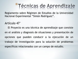 *
Reglamento sobre Régimen de Estudios de la Universidad
Nacional Experimental “Simón Rodríguez”.
Artículo 47°
El Proyecto es una técnica de aprendizaje que consiste
en el análisis y diagnosis de situaciones y presentación de
opciones que pueden conducir a la ejecución de un
trabajo de investigación para la solución de problemas
específicos relacionados con un campo de estudio.
 