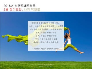 2016년 브랜드네트워크
2월 정기모임, 나의 탁월함
자기다움을 잘 표출하는 것은 좋으나
그것이 소통되지 않고 공감 받을 수 없다면
생명력을 가질 수 없다. 그것을 위해서는
첫째, 자기를 제대로 읽기
둘째, 세상을 제대로 읽기
셋째, 이를 바탕으로 세상과
제대로 소통하기가 되어야 한다.
- <브랜드 명언> 유니타스 브랜드
2016년 2월 16일 화요일
@바라는것들의 실상
 