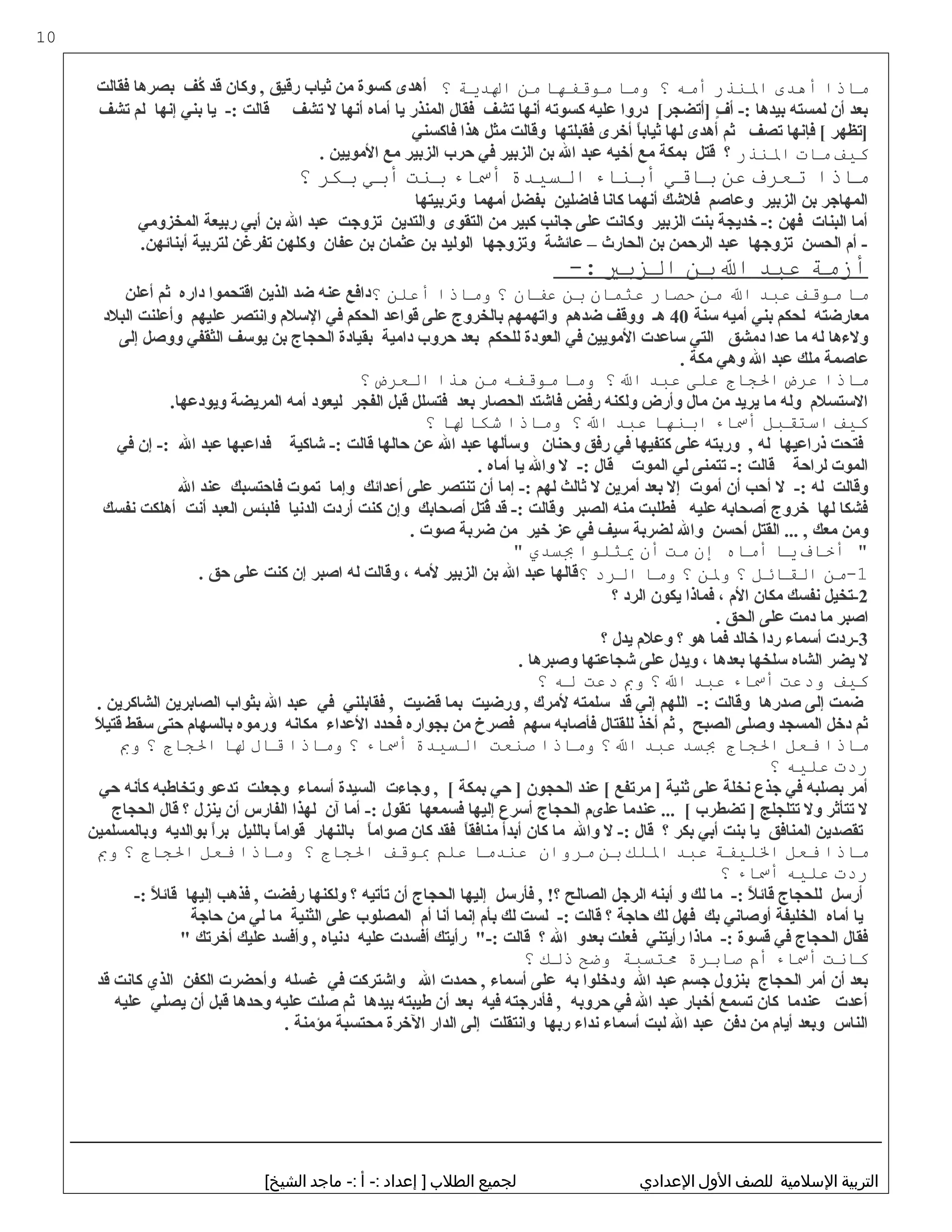 ‫ماذا‬‫أهدى‬‫الذنذر‬‫أمه‬‫؟‬‫وما‬‫موقفها‬‫من‬‫الدية‬‫؟‬‫فقالت‬ ‫بصرها‬ ‫ك ف‬ُ‫ف‬ ‫قد‬ ‫وكان‬ , ‫رقيق‬ ‫ثياب‬ ‫من‬ ‫كسوة‬ ‫أهدى‬
‫تش ف‬ ‫لم‬ ‫إنها‬ ‫بني‬ ‫يا‬ -: ‫قالت‬ ‫تش ف‬ ‫ل‬ ‫أنها‬ ‫أماه‬ ‫يا‬ ‫المنذر‬ ‫فقال‬ ‫تش ف‬ ‫أنها‬ ‫كسوته‬ ‫عليه‬ ‫دروا‬ [‫]أتضجر‬ ‫ف‬ٍ  ‫أ‬ -: ‫بيدها‬ ‫لمسته‬ ‫أن‬ ‫بعد‬
‫فاكسني‬ ‫هذا‬ ‫مثل‬ ‫وقالت‬ ‫فقبلتها‬ ‫أخرى‬ ‫ا‬ً ‫ثياب‬ ‫لها‬ ‫أهدى‬ ‫ثم‬ ‫تص ف‬ ‫فإنها‬ [ ‫]تظهر‬
‫كيف‬‫مات‬‫الذنذر‬. ‫المويين‬ ‫مع‬ ‫الزبير‬ ‫حرب‬ ‫في‬ ‫الزبير‬ ‫بن‬ ‫ال‬ ‫عبد‬ ‫أخيه‬ ‫مع‬ ‫بمكة‬ ‫قتل‬ ‫؟‬
‫ماذا‬‫تعرف‬‫عن‬‫باقي‬‫أبذناء‬‫السيدة‬‫أساء‬‫بذنت‬‫أبي‬‫بكر‬‫؟‬
‫وتربيتها‬ ‫أمهما‬ ‫بفضل‬ ‫فاضلين‬ ‫كانا‬ ‫أنهما‬ ‫فلكشك‬ ‫وعاصم‬ ‫الزبير‬ ‫بن‬ ‫المهاجر‬
‫المخزومي‬ ‫ربيعة‬ ‫أبي‬ ‫بن‬ ‫ال‬ ‫عبد‬ ‫تزوجت‬ ‫والتدين‬ ‫التقوى‬ ‫من‬ ‫كبير‬ ‫جانب‬ ‫على‬ ‫وكانت‬ ‫الزبير‬ ‫بنت‬ ‫خديجة‬ -: ‫فهن‬ ‫البنات‬ ‫أما‬
.‫أبنائهن‬ ‫لتربية‬ ‫تفرغن‬ ‫وكلهن‬ ‫عفان‬ ‫بن‬ ‫عثمان‬ ‫بن‬ ‫الوليد‬ ‫وتزوجها‬ ‫عائشة‬ – ‫الحارث‬ ‫بن‬ ‫الرحمن‬ ‫عبد‬ ‫تزوجها‬ ‫الحسن‬ ‫أم‬ -
‫أزمة‬‫عبد‬‫ال‬‫بن‬‫الزبي‬-:
‫ما‬‫موقف‬‫عبد‬‫ال‬‫من‬‫حصار‬‫عثمان‬‫بن‬‫عفان‬‫؟‬‫وماذا‬‫أعلن‬‫؟‬‫أعلن‬ ‫ثم‬ ‫داره‬ ‫اقتحموا‬ ‫الذين‬ ‫ضد‬ ‫عنه‬ ‫دافع‬
‫سنة‬ ‫أميه‬ ‫بني‬ ‫لحكم‬ ‫معارضته‬40‫البلد‬ ‫وأعلنت‬ ‫عليهم‬ ‫وانتصر‬ ‫السلم‬ ‫في‬ ‫الحكم‬ ‫قواعد‬ ‫على‬ ‫بالخروج‬ ‫واتهمهم‬ ‫ضدهم‬ ‫ووق ف‬ ‫هـ‬
‫إلى‬ ‫ووصل‬ ‫الثقفي‬ ‫يوس ف‬ ‫بن‬ ‫الحجاج‬ ‫بقيادة‬ ‫دامية‬ ‫حروب‬ ‫بعد‬ ‫للحكم‬ ‫العودة‬ ‫في‬ ‫المويين‬ ‫ساعدت‬ ‫التي‬ ‫دمشق‬ ‫عدا‬ ‫ما‬ ‫له‬ ‫ولهءها‬
. ‫مكة‬ ‫وهي‬ ‫ال‬ ‫عبد‬ ‫ملك‬ ‫عاصمة‬
‫ماذا‬‫عرض‬‫الاجاج‬‫على‬‫عبد‬‫ال‬‫؟‬‫وما‬‫موقفه‬‫من‬‫هذا‬‫العرض‬‫؟‬
.‫ويودعها‬ ‫المريضة‬ ‫أمه‬ ‫ليعود‬ ‫الفجر‬ ‫قبل‬ ‫فتسلل‬ ‫بعد‬ ‫الحصار‬ ‫فاكشتد‬ ‫رفض‬ ‫ولكنه‬ ‫وأرض‬ ‫مال‬ ‫من‬ ‫يريد‬ ‫ما‬ ‫وله‬ ‫الستسلم‬
‫كيف‬‫استقبل‬‫أساء‬‫ابذنها‬‫عبد‬‫ال‬‫؟‬‫وماذا‬‫شكا‬‫لا‬‫؟‬
‫في‬ ‫إن‬ -: ‫ال‬ ‫عبد‬ ‫فداعبها‬ ‫كشاكية‬ -: ‫قالت‬ ‫حالها‬ ‫عن‬ ‫ال‬ ‫عبد‬ ‫وسألها‬ ‫وحنان‬ ‫رفق‬ ‫في‬ ‫كتفيها‬ ‫على‬ ‫وربته‬ , ‫له‬ ‫ذراعيها‬ ‫فتحت‬
. ‫أماه‬ ‫يا‬ ‫وال‬ ‫ل‬ -: ‫قال‬ ‫الموت‬ ‫لي‬ ‫تتمنى‬ -: ‫قالت‬ ‫لراحة‬ ‫الموت‬
‫ال‬ ‫عند‬ ‫فاحتسبك‬ ‫تموت‬ ‫وإما‬ ‫أعدائك‬ ‫على‬ ‫تنتصر‬ ‫أن‬ ‫إما‬ -: ‫لهم‬ ‫ثالث‬ ‫ل‬ ‫أمرين‬ ‫بعد‬ ‫إل‬ ‫أموت‬ ‫أن‬ ‫أحب‬ ‫ل‬ -: ‫له‬ ‫وقالت‬
‫نفسك‬ ‫أهلكت‬ ‫أنت‬ ‫العبد‬ ‫فلبئس‬ ‫الدنيا‬ ‫أردت‬ ‫كنت‬ ‫وإن‬ ‫أصحابك‬ ‫قتل‬ُ‫ف‬ ‫قد‬ -: ‫وقالت‬ ‫الصبر‬ ‫منه‬ ‫فطلبت‬ ‫عليه‬ ‫أصحابه‬ ‫خروج‬ ‫لها‬ ‫فشكا‬
. ‫صوت‬ ‫ضربة‬ ‫من‬ ‫خير‬ ‫عز‬ ‫في‬ ‫سي ف‬ ‫لضربة‬ ‫وال‬ ‫أحسن‬ ‫القتل‬ ... , ‫معك‬ ‫ومن‬
‫أخاف‬ "‫يا‬‫أماه‬‫إن‬‫مت‬‫أن‬‫يثلوا‬‫بسدي‬"
1‫-من‬‫القائل‬‫؟‬‫ولن‬‫؟‬‫وما‬‫الرد‬‫؟‬. ‫حق‬ ‫على‬ ‫كنت‬ ‫إن‬ ‫اصبر‬ ‫له‬ ‫وقالت‬ ، ‫لمه‬ ‫الزبير‬ ‫بن‬ ‫ال‬ ‫عبد‬ ‫قالها‬
2‫؟‬ ‫الرد‬ ‫يكون‬ ‫فماذا‬ ، ‫الم‬ ‫مكان‬ ‫نفسك‬ ‫-تخيل‬
. ‫الحق‬ ‫على‬ ‫دمت‬ ‫ما‬ ‫اصبر‬
3‫؟‬ ‫يدل‬ ‫وعلم‬ ‫؟‬ ‫هو‬ ‫فما‬ ‫خالد‬ ‫ردا‬ ‫أسماهء‬ ‫-ردت‬
. ‫وصبرها‬ ‫كشجاعتها‬ ‫على‬ ‫ويدل‬ ، ‫بعدها‬ ‫سلخها‬ ‫الشاه‬ ‫يضر‬ ‫ل‬
‫كيف‬‫ودعت‬‫أساء‬‫عبد‬‫ال‬‫؟‬‫وب‬‫دعت‬‫له‬‫؟‬
. ‫الشاكرين‬ ‫الصابرين‬ ‫بثواب‬ ‫ال‬ ‫عبد‬ ‫في‬ ‫فقابلني‬ , ‫قضيت‬ ‫بما‬ ‫ورضيت‬ , ‫لمرك‬ ‫سلمته‬ ‫قد‬ ‫إني‬ ‫اللهم‬ -: ‫وقالت‬ ‫صدرها‬ ‫إلى‬ ‫ضمت‬
‫ل‬َ  ‫قتي‬ ‫سقط‬ ‫حتى‬ ‫بالسهام‬ ‫ورموه‬ ‫مكانه‬ ‫العداهء‬ ‫فحدد‬ ‫بجواره‬ ‫من‬ ‫فصرخ‬ ‫سهم‬ ‫فأصابه‬ ‫للقتال‬ ‫أخذ‬ ‫ثم‬ , ‫الصبح‬ ‫وصلى‬ ‫المسجد‬ ‫دخل‬ ‫ثم‬
‫ماذا‬‫فعل‬‫الاجاج‬‫بسد‬‫عبد‬‫ال‬‫؟‬‫وماذا‬‫صذنعت‬‫السيدة‬‫أساء‬‫؟‬‫وماذا‬‫قال‬‫لا‬‫الاجاج‬‫؟‬‫وب‬
‫ردت‬‫عليه‬‫؟‬
‫حي‬ ‫كأنه‬ ‫وتخاطبه‬ ‫تدعو‬ ‫وجعلت‬ ‫أسماهء‬ ‫السيدة‬ ‫وجاهءت‬ , [ ‫بمكة‬ ‫حي‬ ] ‫الحجون‬ ‫عند‬ [ ‫مرتفع‬ ] ‫ثنية‬ ‫على‬ ‫نخلة‬ ‫جذع‬ ‫في‬ ‫بصلبه‬ ‫أمر‬
‫الحجاج‬ ‫قال‬ ‫؟‬ ‫ينزل‬ ‫أن‬ ‫الفارس‬ ‫لهذا‬ ‫آن‬ ‫أما‬ -: ‫تقول‬ ‫فسمعها‬ ‫إليها‬ ‫أسرع‬ ‫الحجاج‬ ‫علىم‬ ‫عندما‬ ... [ ‫تضطرب‬ ] ‫تتلجلج‬ ‫ول‬ ‫تتأثر‬ ‫ل‬
‫وبالمسلمين‬ ‫بوالديه‬ ‫ا‬ً ‫بر‬ ‫بالليل‬ ‫ا‬ً ‫قوام‬ ‫بالنهار‬ ‫ا‬ً ‫صوام‬ ‫كان‬ ‫فقد‬ ‫ا‬ً ‫منافق‬ ‫أبدأ‬ ‫كان‬ ‫ما‬ ‫وال‬ ‫ل‬ -: ‫قال‬ ‫؟‬ ‫بكر‬ ‫أبي‬ ‫بنت‬ ‫يا‬ ‫المنافق‬ ‫تقصدين‬
‫ماذا‬‫فعل‬‫الليفة‬‫عبد‬‫اللك‬‫بن‬‫مروان‬‫عذندما‬‫علم‬‫بوقف‬‫الاجاج‬‫؟‬‫وماذا‬‫فعل‬‫الاجاج‬‫؟‬‫وب‬
‫ردت‬‫عليه‬‫أساء‬‫؟‬
-: ‫ل‬ً  ‫قائ‬ ‫إليها‬ ‫فذهب‬ , ‫رفضت‬ ‫ولكنها‬ ‫؟‬ ‫تأتيه‬ ‫أن‬ ‫الحجاج‬ ‫إليها‬ ‫فأرسل‬ , !‫؟‬ ‫الصالح‬ ‫الرجل‬ ‫أبنه‬ ‫و‬ ‫لك‬ ‫ما‬ -: ‫ل‬ً  ‫قائ‬ ‫للحجاج‬ ‫أرسل‬
‫حاجة‬ ‫من‬ ‫لي‬ ‫ما‬ ‫الثنية‬ ‫على‬ ‫المصلوب‬ ‫أم‬ ‫أنا‬ ‫إنما‬ ‫بأم‬ ‫لك‬ ‫لست‬ -: ‫قالت‬ ‫؟‬ ‫حاجة‬ ‫لك‬ ‫فهل‬ ‫بك‬ ‫أوصاني‬ ‫الخليفة‬ ‫أماه‬ ‫يا‬
 ‫أخرتك‬ ‫عليك‬ ‫وأفسد‬ , ‫دنياه‬ ‫عليه‬ ‫أفسدت‬ ‫رأيتك‬ -: ‫قالت‬ ‫؟‬ ‫ال‬ ‫بعدو‬ ‫فعلت‬ ‫رأيتني‬ ‫ماذا‬ -: ‫قسوة‬ ‫في‬ ‫الحجاج‬ ‫فقال‬
‫كانت‬‫أساء‬‫أم‬‫صابرة‬‫متسبة‬‫وضح‬‫ذلك‬‫؟‬
‫قد‬ ‫كانت‬ ‫الذي‬ ‫الكفن‬ ‫وأحضرت‬ ‫غسله‬ ‫في‬ ‫واكشتركت‬ ‫ال‬ ‫حمدت‬ , ‫أسماهء‬ ‫على‬ ‫به‬ ‫ودخلوا‬ ‫ال‬ ‫عبد‬ ‫جسم‬ ‫بنزول‬ ‫الحجاج‬ ‫أمر‬ ‫أن‬ ‫بعد‬
‫عليه‬ ‫يصلي‬ ‫أن‬ ‫قبل‬ ‫وحدها‬ ‫عليه‬ ‫صلت‬ ‫ثم‬ ‫بيدها‬ ‫طيبته‬ ‫أن‬ ‫بعد‬ ‫فيه‬ ‫فأدرجته‬ , ‫حروبه‬ ‫في‬ ‫ال‬ ‫عبد‬ ‫أخبار‬ ‫تسمع‬ ‫كان‬ ‫عندما‬ ‫أعدت‬
. ‫مؤمنة‬ ‫محتسبة‬ ‫الخرة‬ ‫الدار‬ ‫إلى‬ ‫وانتقلت‬ ‫ربها‬ ‫نداهء‬ ‫أسماهء‬ ‫لبت‬ ‫ال‬ ‫عبد‬ ‫دفن‬ ‫من‬ ‫أيام‬ ‫وبعد‬ ‫الناس‬
‫التربية‬‫اللسليمية‬‫للصف‬‫اللول‬‫الدعدادي‬‫لجميع‬‫الطل ب‬‫إدعداد‬ ]‫أ‬ -:‫يماجد‬ -:[‫الشيخ‬
10
 