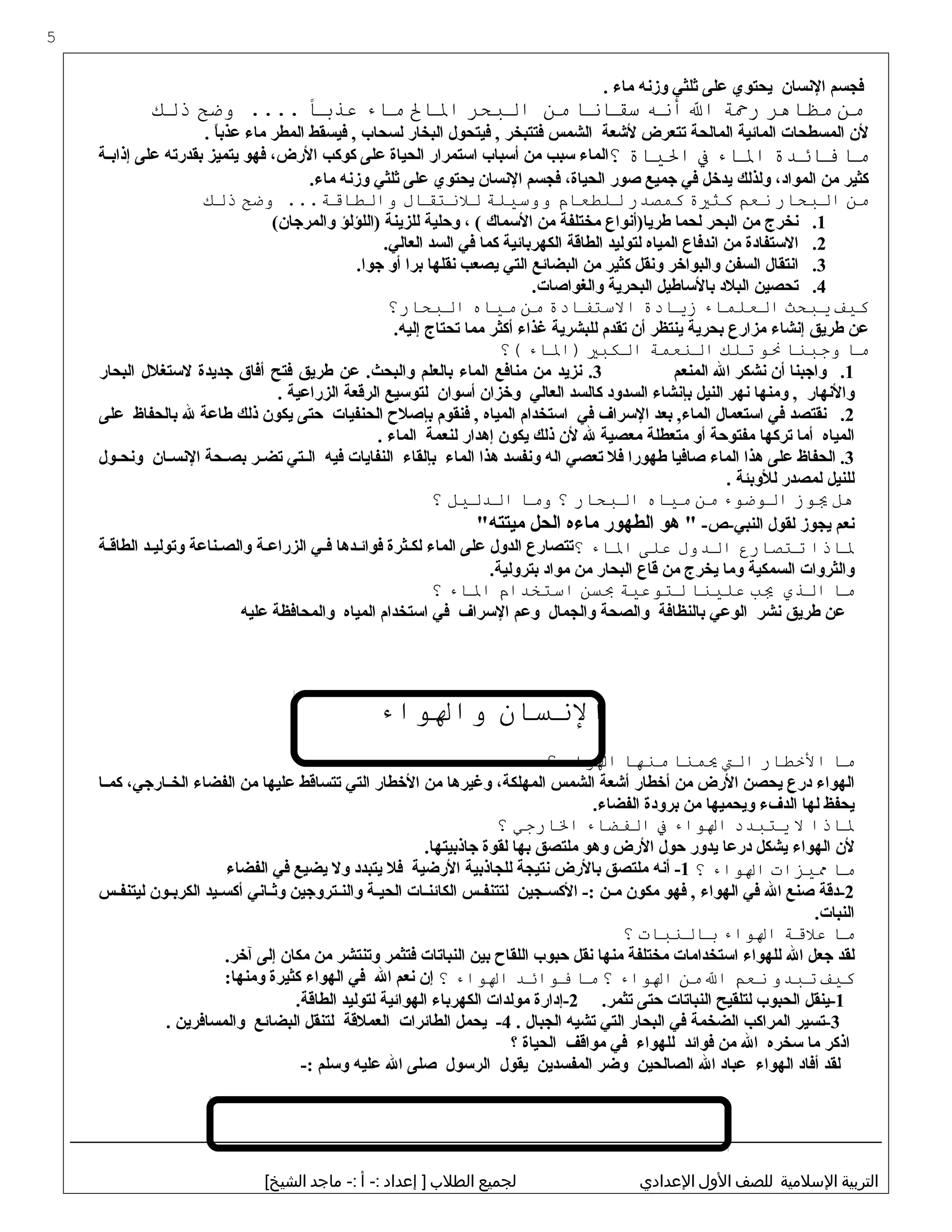 ‫فجسم‬‫البنسان‬‫يحتوي‬‫على‬‫ثلثي‬‫وزبنه‬‫ماء‬.
‫من‬‫مظذاهر‬‫رحة‬‫ال‬‫أنه‬‫سقذانذا‬‫من‬‫البحر‬‫الذال‬‫مذاء‬‫عذبًا‬‫وضح‬ ....‫ذلك‬
‫لن‬‫المسطحات‬‫المائية‬‫المالحة‬‫تتعرض‬‫لشعة‬‫الشمس‬‫فتتبخر‬‫فيتحول‬ ,‫البخار‬‫لسحاب‬‫فيسقط‬ ,‫المطر‬‫ماء‬‫ا‬ً ‫عذب‬.
‫مذا‬‫فذائدة‬‫الذاء‬‫ف‬‫اليذاة‬‫؟‬‫الماء‬‫سبب‬‫من‬‫أسباب‬‫استمرار‬‫الحياة‬‫على‬‫كوكب‬،‫الرض‬‫فهو‬‫يتميز‬‫بقدرته‬‫على‬‫ثة‬‫ث‬‫إذاب‬
‫كثير‬‫من‬،‫المواد‬‫ولذلك‬‫يدخل‬‫في‬‫جميع‬‫صور‬،‫الحياة‬‫فجسم‬‫البنسان‬‫يحتوي‬‫على‬‫ثلثي‬‫وزبنه‬.‫ماء‬
‫من‬‫البحذار‬‫نع م‬‫كثية‬‫كمصدر‬‫للطعذا م‬‫ووسيلة‬‫للنتقذال‬‫وضح‬ ...‫والطذاقة‬‫ذلك‬
1.‫بنخرج‬‫من‬‫البحر‬‫لحما‬‫طريا)أبنواع‬‫مختلفة‬‫من‬‫السماك‬، (‫وحلية‬‫للزينة‬‫)اللؤلؤ‬(‫والمرجان‬
2.‫الستفادة‬‫من‬‫ابندفاع‬‫المياه‬‫لتوليد‬‫الطاقة‬‫الكهربائية‬‫كما‬‫في‬‫السد‬.‫العالي‬
3.‫ابنتقال‬‫السفن‬‫والبواخر‬‫وبنقل‬‫كثير‬‫من‬‫البضائع‬‫التي‬‫يصعب‬‫بنقلها‬‫برا‬‫أو‬.‫جوا‬
4.‫تحصين‬‫البلد‬‫بالساطيل‬‫البحرية‬.‫والغواصات‬
‫كيف‬‫يبحث‬‫العلمذاء‬‫زيذادة‬‫الستفذادة‬‫من‬‫ميذاه‬‫البحذار؟‬
‫عن‬‫طريق‬‫إبنشاء‬‫مزارع‬‫بحرية‬‫ينتظر‬‫أن‬‫تقدم‬‫للبشرية‬‫غذاء‬‫أكثر‬‫مما‬‫تحتاج‬.‫إليه‬
‫مذا‬‫وجبنذا‬‫نو‬‫تلك‬‫النعمة‬‫الكبي‬‫)الذاء‬‫(؟‬
1.‫واجبنا‬‫أن‬‫بنشكر‬‫ال‬‫المنعم‬3‫بنزيد‬ .‫من‬‫منافع‬‫الماء‬‫بالعلم‬‫عن‬ .‫والبحث‬‫طريق‬‫فتح‬‫أفاق‬‫جديدة‬‫لستغلل‬‫البحار‬
‫والبنهار‬‫ومنها‬ ,‫بنهر‬‫النيل‬‫بإبنشاء‬‫السدود‬‫كالسد‬‫العالي‬‫وخزان‬‫أسوان‬‫لتوسيع‬‫الرقعة‬‫الزراعية‬.
2.‫بنقتصد‬‫في‬‫استعمال‬‫بعد‬ ,‫الماء‬‫السراف‬‫في‬‫استخدام‬‫المياه‬‫فنقوم‬ ,‫بإصل ح‬‫الحنفيات‬‫حتى‬‫يكون‬‫ذلك‬‫طاعة‬‫ل‬‫بالحفاظ‬‫على‬
‫المياه‬‫أما‬‫تركها‬‫مفتوحة‬‫أو‬‫متعطلة‬‫معصية‬‫ل‬‫لن‬‫ذلك‬‫يكون‬‫إهدار‬‫لنعمة‬‫الماء‬.
3‫الحفاظ‬ .‫على‬‫هذا‬‫الماء‬‫صافيا‬‫طهورا‬‫فل‬‫تعصي‬‫اله‬‫وبنفسد‬‫هذا‬‫الماء‬‫بإلقاء‬‫النفايات‬‫فيه‬‫ثتي‬‫ث‬‫ال‬‫ثر‬‫ث‬‫تض‬‫ثحة‬‫ث‬‫بص‬‫ثان‬‫ث‬‫البنس‬‫ثول‬‫ث‬‫وبنح‬
‫للنيل‬‫لمصدر‬‫للوبئة‬.
‫هل‬‫يوز‬‫الوضوء‬‫من‬‫ميذاه‬‫البحذار‬‫؟‬‫ومذا‬‫الدليل‬‫؟‬
‫بنعم‬‫يجوز‬‫لقول‬-‫النبي-ص‬‫هو‬ "‫الطهور‬‫ماءه‬‫الحل‬"‫ميتته‬
‫لذاذا‬‫تتصذارع‬‫الدول‬‫على‬‫الذاء‬‫؟‬‫تتصارع‬‫الدول‬‫على‬‫الماء‬‫ثثرة‬‫ث‬‫لك‬‫ثدها‬‫ث‬‫فوائ‬‫ثي‬‫ث‬‫ف‬‫الزراعثة‬‫والصثناعة‬‫وتوليثد‬‫الطاقثة‬
‫والثروات‬‫السمكية‬‫وما‬‫يخرج‬‫من‬‫قاع‬‫البحار‬‫من‬‫مواد‬.‫بترولية‬
‫مذا‬‫الذي‬‫يب‬‫علينذا‬‫لتوعية‬‫بلسن‬‫استخدا م‬‫الذاء‬‫؟‬
‫عن‬‫طريق‬‫بنشر‬‫الوعي‬‫بالنظافة‬‫والصحة‬‫والجمال‬‫وعم‬‫السراف‬‫في‬‫استخدام‬‫المياه‬‫والمحافظة‬‫عليه‬
‫النلسذان‬‫والواء‬
‫مذا‬‫الخطذار‬‫الت‬‫يمنذا‬‫منهذا‬‫الواء‬‫؟‬
‫الهواء‬‫درع‬‫يحصن‬‫الرض‬‫من‬‫أخطار‬‫أشعة‬‫الشمس‬،‫المهلكة‬‫وغيرها‬‫من‬‫الخطار‬‫التي‬‫تتساقط‬‫عليها‬‫من‬‫الفضاء‬،‫ثارجي‬‫ث‬‫الخ‬‫ثا‬‫ث‬‫كم‬
‫يحفظ‬‫لها‬‫الدفء‬‫ويحميها‬‫من‬‫برودة‬.‫الفضاء‬
‫لذاذا‬‫ل‬‫يتبدد‬‫الواء‬‫ف‬‫الفضذاء‬‫الذارجي‬‫؟‬
‫لن‬‫الهواء‬‫يشكل‬‫درعا‬‫يدور‬‫حول‬‫الرض‬‫وهو‬‫ملتصق‬‫بها‬‫لقوة‬.‫جاذبيتها‬
‫مذا‬‫ميزا ت‬‫الواء‬‫؟‬1‫أبنه‬ -‫ملتصق‬‫بالرض‬‫بنتيجة‬‫للجاذبية‬‫الرضية‬‫فل‬‫يتبدد‬‫ول‬‫يضيع‬‫في‬‫الفضاء‬
2‫-دقة‬‫صنع‬‫ال‬‫في‬‫الهواء‬‫فهو‬ ,‫مكون‬‫ثن‬‫ث‬‫م‬‫ثجين‬‫ث‬‫الكس‬ -:‫ثس‬‫ث‬‫لتتنف‬‫ثات‬‫ث‬‫الكائن‬‫ثة‬‫ث‬‫الحي‬‫ثتروجين‬‫ث‬‫والن‬‫ثابني‬‫ث‬‫وث‬‫ثيد‬‫ث‬‫أكس‬‫ثون‬‫ث‬‫الكرب‬‫ثس‬‫ث‬‫ليتنف‬
.‫النبات‬
‫مذا‬‫علقة‬‫الواء‬‫بذالنبذا ت‬‫؟‬
‫لقد‬‫جعل‬‫ال‬‫للهواء‬‫استخدامات‬‫مختلفة‬‫منها‬‫بنقل‬‫حبوب‬‫اللقا ح‬‫بين‬‫النباتات‬‫فتثمر‬‫وتنتشر‬‫من‬‫مكان‬‫إلى‬.‫آخر‬
‫كيف‬‫تبدو‬‫نع م‬‫ال‬‫من‬‫الواء‬‫؟‬‫مذا‬‫فوائد‬‫الواء‬‫؟‬‫إن‬‫بنعم‬‫ال‬‫في‬‫الهواء‬‫كثيرة‬:‫ومنها‬
1‫-ينقل‬‫الحبوب‬‫لتلقيح‬‫النباتات‬‫حتى‬.‫تثمر‬2‫-إدارة‬‫مولدات‬‫الكهرباء‬‫الهوائية‬‫لتوليد‬.‫الطاقة‬
3‫-تسير‬‫المراكب‬‫الضخمة‬‫في‬‫البحار‬‫التي‬‫تشيه‬‫الجبال‬.4‫يحمل‬ -‫الطائرات‬‫العملقة‬‫لتنقل‬‫البضائع‬‫والمسافرين‬.
‫اذكر‬‫ما‬‫سخره‬‫ال‬‫من‬‫فوائد‬‫للهواء‬‫في‬‫مواقف‬‫الحياة‬‫؟‬
‫لقد‬‫أفاد‬‫الهواء‬‫عباد‬‫ال‬‫الصالحين‬‫وضر‬‫المفسدين‬‫يقول‬‫الرسول‬‫صلى‬‫ال‬‫عليه‬‫وسلم‬-:
‫التربية‬‫السلمية‬‫للصف‬‫الول‬‫العدادي‬‫لجميع‬‫الطلب‬‫إعداد‬ ]‫أ‬ -:‫ماجد‬ -:[‫الشيخ‬
5
 