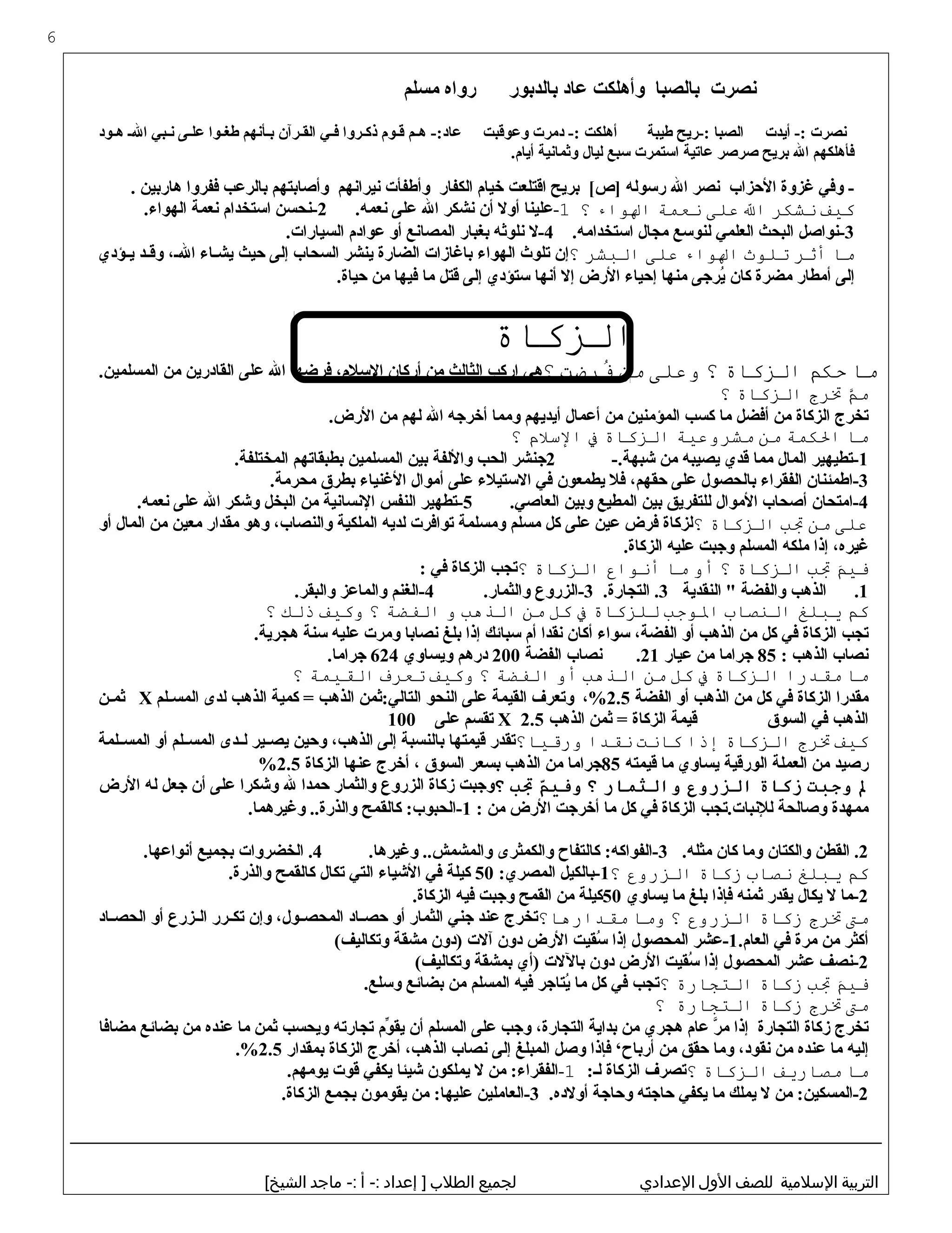 ‫بنصرت‬‫بالصبا‬‫وأهلكت‬‫عاد‬‫بالدبور‬‫رواه‬‫مسلم‬
‫بنصرت‬‫أيدت‬ -:‫الصبا‬‫:-ريح‬‫طيبة‬‫أهلكت‬‫دمرت‬ -:‫وعوقبت‬-:‫عاد‬‫هثم‬‫قثوم‬‫ذكثروا‬‫فثي‬‫القثرآن‬‫بثأبنهم‬‫طغثوا‬‫علثى‬‫بنثبي‬‫الث‬‫هثود‬
‫فأهلكهم‬‫ال‬‫بريح‬‫صرصر‬‫عاتية‬‫استمرت‬‫سبع‬‫ليال‬‫وثمابنية‬.‫أيام‬
‫وفي‬ -‫غزوة‬‫الحزاب‬‫بنصر‬‫ال‬‫رسوله‬‫بريح‬ [‫]ص‬‫اقتلعت‬‫خيام‬‫الكفار‬‫وأطفأت‬‫بنيرابنهم‬‫وأصابتهم‬‫بالرعب‬‫ففروا‬‫هاربين‬.
‫كيف‬‫نشكر‬‫ال‬‫على‬‫نعمة‬‫الواء‬‫؟‬1-‫علينا‬‫أول‬‫أن‬‫بنشكر‬‫ال‬‫على‬.‫بنعمه‬2‫-بنحسن‬‫استخدام‬‫بنعمة‬.‫الهواء‬
3‫-بنواصل‬‫البحث‬‫العلمي‬‫لنوسع‬‫مجال‬.‫استخدامه‬4‫-ل‬‫بنلوثه‬‫بغبار‬‫المصابنع‬‫أو‬‫عوادم‬.‫السيارات‬
‫مذا‬‫أثر‬‫تلوث‬‫الواء‬‫على‬‫البشر‬‫؟‬‫إن‬‫تلو ث‬‫الهواء‬‫باغازات‬‫الضارة‬‫ينشر‬‫السحاب‬‫إلى‬‫حيث‬‫ثاء‬‫ث‬‫يش‬،‫ث‬‫ث‬‫ال‬‫ثد‬‫ث‬‫وق‬‫ثؤدي‬‫ث‬‫ي‬
‫إلى‬‫أمطار‬‫مضرة‬‫كان‬‫يرجى‬ُ‫منها‬‫إحياء‬‫الرض‬‫إل‬‫أبنها‬‫ستؤدي‬‫إلى‬‫قتل‬‫ما‬‫فيها‬‫من‬.‫حياة‬
‫الزكذاة‬
‫مذا‬‫حك م‬‫الزكذاة‬‫؟‬‫وعلى‬‫من‬‫فرضت‬ُ‫؟‬‫هي‬‫اركب‬‫الثالث‬‫من‬‫أركان‬،‫السلم‬‫فرضها‬‫ال‬‫على‬‫القادرين‬‫من‬.‫المسلمين‬
‫ م‬َّ‫م‬‫ترج‬‫الزكذاة‬‫؟‬
‫تخرج‬‫الزكاة‬‫من‬‫أفضل‬‫ما‬‫كسب‬‫المؤمنين‬‫من‬‫أعمال‬‫أيديهم‬‫ومما‬‫أخرجه‬‫ال‬‫لهم‬‫من‬.‫الرض‬
‫مذا‬‫الكمة‬‫من‬‫مشروعية‬‫الزكذاة‬‫ف‬‫السل م‬‫؟‬
1‫-تطيهير‬‫المال‬‫مما‬‫قدي‬‫يصيبه‬‫من‬-.‫شبهة‬2‫جنشر‬‫الحب‬‫واللفة‬‫بين‬‫المسلمين‬‫بطبقاتهم‬.‫المختلفة‬
3‫-اطمئنان‬‫الفقراء‬‫بالحصول‬‫على‬،‫حقهم‬‫فل‬‫يطمعون‬‫في‬‫الستيلء‬‫على‬‫أموال‬‫الغنياء‬‫بطرق‬.‫محرمة‬
4‫-امتحان‬‫أصحاب‬‫الموال‬‫للتفريق‬‫بين‬‫المطيع‬‫وبين‬.‫العاصي‬5‫-تطهير‬‫النفس‬‫البنسابنية‬‫من‬‫البخل‬‫وشكر‬‫ال‬‫على‬.‫بنعمه‬
‫على‬‫من‬‫تب‬‫الزكذاة‬‫؟‬‫لزكاة‬‫فرض‬‫عين‬‫على‬‫كل‬‫مسلم‬‫ومسلمة‬‫توافرت‬‫لديه‬‫الملكية‬،‫والنصاب‬‫وهو‬‫مقدار‬‫معين‬‫من‬‫المال‬‫أو‬
،‫غيره‬‫إذا‬‫ملكه‬‫المسلم‬‫وجبت‬‫عليه‬.‫الزكاة‬
‫ م‬َ ‫في‬‫تب‬‫الزكذاة‬‫؟‬‫أو‬‫مذا‬‫أنواع‬‫الزكذاة‬‫؟‬‫تجب‬‫الزكاة‬‫في‬:
1.‫الذهب‬‫والفضة‬‫النقدية‬ "3.‫التجارة‬ .3‫-الزروع‬.‫والثمار‬4‫-الغنم‬‫والماعز‬.‫والبقر‬
‫ك م‬‫يبلغ‬‫النصذاب‬‫الوجب‬‫للزكذاة‬‫ف‬‫كل‬‫من‬‫الذهب‬‫و‬‫الفضة‬‫؟‬‫وكيف‬‫ذلك‬‫؟‬
‫تجب‬‫الزكاة‬‫في‬‫كل‬‫من‬‫الذهب‬‫أو‬،‫الفضة‬‫سواء‬‫أكان‬‫بنقدا‬‫أم‬‫سبائك‬‫إذا‬‫بلغ‬‫بنصابا‬‫ومرت‬‫عليه‬‫سنة‬.‫هجرية‬
‫بنصاب‬‫الذهب‬:85‫جراما‬‫من‬‫عيار‬21.‫بنصاب‬‫الفضة‬200‫درهم‬‫ويساوي‬624.‫جراما‬
‫مذا‬‫مقدرا‬‫الزكذاة‬‫ف‬‫كل‬‫من‬‫الذهب‬‫أو‬‫الفضة‬‫؟‬‫وكيف‬‫تعرف‬‫القيمة‬‫؟‬
‫مقدرا‬‫الزكاة‬‫في‬‫كل‬‫من‬‫الذهب‬‫أو‬‫الفضة‬2.5،%‫وتعرف‬‫القيمة‬‫على‬‫النحو‬‫التالي:ثمن‬‫الذهب‬‫كمية‬ =‫الذهب‬‫لدى‬‫المسثلم‬X‫ثمثن‬
‫الذهب‬‫في‬‫السوق‬‫قيمة‬‫الزكاة‬‫ثمن‬ =‫الذهب‬X 2.5‫تقسم‬‫على‬100
‫كيف‬‫ترج‬‫الزكذاة‬‫إذا‬‫كذانت‬‫نقدا‬‫ورقيذا؟‬‫تقدر‬‫قيمتها‬‫بالنسبة‬‫إلى‬،‫الذهب‬‫وحين‬‫ثير‬‫ث‬‫يص‬‫ثدى‬‫ث‬‫ل‬‫ثلم‬‫ث‬‫المس‬‫أو‬‫ثلمة‬‫ث‬‫المس‬
‫رصيد‬‫من‬‫العملة‬‫الورقية‬‫يساوي‬‫ما‬‫قيمته‬85‫جراما‬‫من‬‫الذهب‬‫بسعر‬‫السوق‬،‫أخرج‬‫عنها‬‫الزكاة‬2.5%
‫ل‬‫وجبت‬‫زكاة‬‫الزروع‬‫والثمار‬‫؟‬‫م‬ّ ‫وفي‬‫ت ب‬‫؟‬‫وجبت‬‫زكاة‬‫الزروع‬‫والثمار‬‫حمدا‬‫ل‬‫وشكرا‬‫على‬‫أن‬‫جعل‬‫له‬‫الرض‬
‫ممهدة‬‫وصالحة‬‫للبنبات.تجب‬‫الزكاة‬‫في‬‫كل‬‫ما‬‫أخرجت‬‫الرض‬‫من‬:1‫كالقمح‬ :‫-الحبوب‬.‫وغيرهما‬ ..‫والذرة‬
2‫القطن‬ .‫والكتان‬‫وما‬‫كان‬.‫مثله‬3‫كالتفا ح‬ :‫-الفواكه‬‫والكمثرى‬.‫وغيرها‬ ..‫والمشمش‬4‫الخضروات‬ .‫بجميع‬.‫أبنواعها‬
‫ك م‬‫يبلغ‬‫نصذاب‬‫زكذاة‬‫الزروع‬‫؟‬1‫-بالكيل‬:‫المصري‬50‫كيلة‬‫في‬‫الشياء‬‫التي‬‫تكال‬‫كالقمح‬.‫والذرة‬
2‫-ما‬‫ل‬‫يكال‬‫يقدر‬‫ثمنه‬‫فإذا‬‫بلغ‬‫ما‬‫يساوي‬50‫كيلة‬‫من‬‫القمح‬‫وجبت‬‫فيه‬.‫الزكاة‬
‫مت‬‫ترج‬‫زكذاة‬‫الزروع‬‫؟‬‫ومذا‬‫مقدارهذا؟‬‫تخرج‬‫عند‬‫جني‬‫الثمار‬‫أو‬‫ثاد‬‫ث‬‫حص‬،‫ثول‬‫ث‬‫المحص‬‫وإن‬‫ثرر‬‫ث‬‫تك‬‫ثزرع‬‫ث‬‫ال‬‫أو‬‫ثاد‬‫ث‬‫الحص‬
‫أكثر‬‫من‬‫مرة‬‫في‬.‫العام‬1‫-عشر‬‫المحصول‬‫إذا‬‫سقيت‬ُ‫الرض‬‫دون‬‫آلت‬‫)دون‬‫مشقة‬(‫وتكاليف‬
2‫-بنصف‬‫عشر‬‫المحصول‬‫إذا‬‫سقيت‬ُ‫الرض‬‫دون‬‫باللت‬‫)أي‬‫بمشقة‬(‫وتكاليف‬
‫ م‬َ ‫في‬‫تب‬‫زكذاة‬‫التجذارة‬‫؟‬‫تجب‬‫في‬‫كل‬‫ما‬‫يتاجر‬ُ‫فيه‬‫المسلم‬‫من‬‫بضائع‬.‫وسلع‬
‫مت‬‫ترج‬‫زكذاة‬‫التجذارة‬‫؟‬
‫تخرج‬‫زكاة‬‫التجارة‬‫إذا‬‫ر‬َّ ‫م‬‫عام‬‫هجري‬‫من‬‫بداية‬،‫التجارة‬‫وجب‬‫على‬‫المسلم‬‫أن‬‫وم‬ِّ ‫يق‬‫تجارته‬‫ويحسب‬‫ثمن‬‫ما‬‫عنده‬‫من‬‫بضائع‬‫مضافا‬
‫إليه‬‫ما‬‫عنده‬‫من‬،‫بنقود‬‫وما‬‫حقق‬‫من‬‫أربا ح‬‘‫فإذا‬‫وصل‬‫المبلغ‬‫إلى‬‫بنصاب‬،‫الذهب‬‫أخرج‬‫الزكاة‬‫بمقدار‬2.5.%
‫مذا‬‫مصذاريف‬‫الزكذاة‬‫؟‬‫تصرف‬‫الزكاة‬:‫لث‬1-‫من‬ :‫الفقراء‬‫ل‬‫يملكون‬‫شيئا‬‫يكفي‬‫قوت‬.‫يومهم‬
2‫من‬ :‫-المسكين‬‫ل‬‫يملك‬‫ما‬‫يكفي‬‫حاجته‬‫وحاجة‬.‫أولده‬3‫-العاملين‬‫من‬ :‫عليها‬‫يقومون‬‫بجمع‬.‫الزكاة‬
‫التربية‬‫السلمية‬‫للصف‬‫الول‬‫العدادي‬‫لجميع‬‫الطلب‬‫إعداد‬ ]‫أ‬ -:‫ماجد‬ -:[‫الشيخ‬
6
 