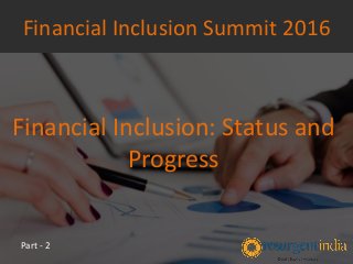 Financial Inclusion: Status and
Progress
Financial Inclusion Summit 2016
Part - 2
 