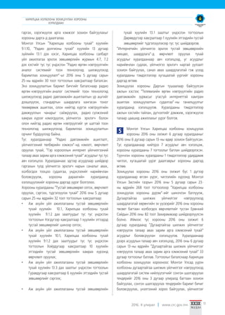 2016. II улирал www.crc.gov.mn 11
гаргах, хэрэгжүүлэх арга хэмжээг зохион байгуулахыг
хорооны дарга-д даалгалаа.
Монгол Улсын “Харилцаа холбооны тухай” хуулийн
9.1.10, “Радио долгионы тухай” хуулийн 13 дугаар
зүйлийн 13.1 дэх хэсэг, Харилцаа холбооны салбарт
үйл ажиллагаа эрхлэх зөвшөөрлийн журмын 4.7, 7.2
дэх хэсгийг тус тус үндэслэн “Радио өргөн нэвтрүүлгийн
аналог системийг тоон технологид шилжүүлэхэд
баримтлах зохицуулалт”-ыг 2016 оны 5 дугаар сарын
25-ны өдрийн 30 тоот тогтоолын хавсралтаар баталсан.
Энэ зохицуулалтын баримт бичгийг баталснаар радио
өргөн нэвтрүүлгийн аналог системийг тоон технологид
шилжүүлэхэд радио давтамжийн ашиглалтын үр ашгийг
дээшлүүлэх, стандартын шаардлага хангасан тоног
төхөөрөмж ашиглах, олон нийтэд хүргэх нэвтрүүлгийн
дамжууллын чанарыг сайжруулах, радио сүлжээний
хамрах хүрээг нэмэгдүүлэх, үйлчилгээ эрхлэгч болон
олон нийтэд радио өргөн нэвтрүүлгийг үе шаттай тоон
технологид шилжүүлэхэд баримтлах зохицуулалтын
орчинг бүрдүүлээд байна.
Тус хуралдаанаар “Радио давтамжийн ашиглалт,
үйлчилгээний төлбөрийн хэмжээ”-нд нэмэлт, өөрчлөлт
оруулах тухай, “Гэр хорооллын интернет үйлчилгээний
талаар авах зарим арга хэмжээний тухай” асуудлыг тус тус
авч хэлэлцлээ. Хуралдаанаас эдгээр асуудлаар шийдвэр
гаргахын тулд үйлчилгээ эрхлэгч нарын саналыг авах,
холбогдох тооцоо судалгаа, үндэслэлийг нарийвчлан
боловсруулж, хорооны дараагийн хуралдаанд
хэлэлцүүлэхийг хорооны даргад үүрэг болголоо.
Хорооны хуралдааны “Тусгай зөвшөөрөл олгох, өөрчлөлт
оруулах, сэргээх, түдгэлзүүлэх тухай” 2016 оны 5 дугаар
сарын 25-ны өдрийн 32 тоот тогтоолын хавсралтаар:
•	 Аж ахуйн үйл ажиллагааны тусгай зөвшөөрлийн
тухай хуулийн 10.1, Харилцаа холбооны тухай
хуулийн 9.1.2 дах заалтуудыг тус тус үндэслэн
тогтоолын Нэгдүгээр хавсралтаар 1 хуулийн этгээдэд
тусгай зөвшөөрлийг шинээр олгох;
•	 Аж ахуйн үйл ажиллагааны тусгай зөвшөөрлийн
тухай хуулийн 10.1, Харилцаа холбооны тухай
хуулийн 9.1.2 дах заалтуудыг тус тус үндэслэн
тогтоолын Хоёрдугаар хавсралтаар 10 хуулийн
этгээдийн тусгай зөвшөөрлийн хамрах хүрээнд
өөрчлөлт оруулах;
•	 Аж ахуйн үйл ажиллагааны тусгай зөвшөөрлийн
тухай хуулийн 13.3 дах заалтыг үндэслэн тогтоолын
Гуравдугаар хавсралтаар 6 хуулийн этгээдийн тусгай
зөвшөөрлийг сэргээх;
•	 Аж ахуйн үйл ажиллагааны тусгай зөвшөөрлийн
тухай хуулийн 13.1 заалтыг үндэслэн тогтоолын
Дөрөвдүгээр хавсралтаар 1 хуулийн этгээдийн тусгай
зөвшөөрлийг түдгэлзүүлэхээр тус тус шийдвэрлэв.
“Интернетийн үйлчилгээ эрхлэх тусгай зөвшөөрлийн
нөхцөл, шаардлага”-д өөрчлөлт оруулах тухай
асуудлыг хуралдаанаар авч хэлэлцээд, уг асуудлыг
нарийвчлан судлах, үйлчилгээ эрхлэгч нартай уулзалт
зохион байгуулах, санал авах шаардлагатай гэж үзээд
хуралдааны тэмдэглэлээр хугацаатай үүргийг хорооны
даргад өглөө.
Зохицуулах хорооны Даргын тушаалаар байгуулсан
ажлын хэсгээс “Телевизийн өргөн нэвтрүүлгийн радио
давтамжийн зурвасыг утасгүй интернеттэй хамтран
ашиглах зохицуулалтын судалгаа”-ны танилцуулгыг
хуралдаанд хэлэлцүүлэв. Хуралдааны тэмдэглэлээр
ажлын хэсгийн тайлан, дүгнэлтийг дэмжиж, хэрэгжүүлэх
талаар цаашид ажиллахыг үүрэг болгов.
5 Монгол Улсын Харилцаа холбооны зохицуулах
хорооны 2016 оны ээлжит 6 дугаар хуралдааныг
2016 оны 6 дугаар сарын 13-ны өдөр зохион байгуулсан.
Тус хуралдаанаар нийтдээ 7 асуудлыг авч хэлэлцэж,
хорооны хуралдааны 7 тогтоолыг батлан шийдвэрлэсэн.
Түүнчлэн хорооны хуралдааны 1 тэмдэглэлээр удирдамж
чиглэл, хугацаатай үүрэг даалгаврыг хорооны даргад
өглөө.
Зохицуулах хорооны 2016 оны ээлжит бус 1 дүгээр
хуралдаанаар өгсөн үүрэг, чиглэлийн хүрээнд Монгол
Улсын Засгийн газрын 2016 оны 5 дугаар сарын 23-
ны өдрийн 268 тоот тогтоолоор “Харилцаа холбооны
зохицуулах хорооны дүрэм”-ийг шинэчлэн батлуулж,
Дугаартайгаа шилжих үйлчилгээг нэвтрүүлэхэд
шаардлагатай хөрөнгийн эх үүсвэрийг 2016 оны хорооны
төсөвт багтаан холбогдох өөрчлөлтийг тусган Ерөнхий
Сайдын 2016 оны 82 тоот Захирамжаар шийдвэрлүүлсэн
болно. Иймээс тус хорооны 2016 оны ээлжит 6
дугаар хуралдаанд “Дугаартайгаа шилжих үйлчилгээг
нэвтрүүлэх талаар авах зарим арга хэмжээний тухай”
асуудлыг боловсруулан хэлэлцүүлэв. Хуралдаанаар
дээрх асуудлын талаар авч хэлэлцээд, 2016 оны 6 дугаар
сарын 13-ны өдрийн “Дугаартайгаа шилжих үйлчилгээг
нэвтрүүлэх талаар авах зарим арга хэмжээний тухай” 33
дугаар тогтоолыг батлав. Тогтоолыг баталснаар Харилцаа
холбооны зохицуулах хорооноос Монгол Улсад үүрэн
холбооны дугаартайгаа шилжих үйлчилгээг нэвтрүүлэхэд
шаардлагатай систем нийлүүлэгчийг сонгон шалгаруулах
тендерийг 2016 оны 3 дугаар улиралд багтаан зохион
байгуулах, сонгон шалгаруулах тендерийн баримт бичиг
боловсруулах, үнэлгээний хороо байгуулах, үйлчилгээг
ХАРИЛЦАА ХОЛБООНЫ ЗОХИЦУУЛАХ ХОРООНЫ
ХУРАЛДААН
 