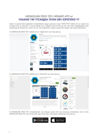 2
Та «MONGOLIAN SPEED TEST» мобайл апп-ыг "Play Store"-оос татаж авна уу.
Та MONGOLIAN SPEED TEST аппликейшнийг гар утсандаа суулгах бол гар утасныхаа аппликейшин татах хэсгээс
MONGOLIAN SPEED TEST гэсэн үгээр хайлт хийн татаж авах, эсвэл доорх холбоосоор татаж авна уу.
«MONGOLIAN SPEED TEST» МОБАЙЛ АПП-ыг
УХААЛАГ ГАР УТСАНДАА ТАТАН АВЧ ХЭРЭГЛЭНЭ ҮҮ
Хэрвээ та хэрэглэж буй хөдөлгөөнт интернетийнхээ хурдыг шалгахыг хүсвэл “SPEED TEST” мобайл апп-ыг ухаалаг гар
утсандаа татна уу. Хэрэглэгч та энэхүү мобайл апп-ыг өөрийн ашиглаж буй гар утас, iPad зэрэг төхөөрөмждөө татаж
суулгаснаар авч байгаа wifi, wimax, 2G, 3G, 4G интернетийн чанарын үзүүлэлтийг нарийн, зөв хэмжих боломжтой.
Та «MONGOLIAN SPEED TEST» мобайл апп-ыг "Apple Store"-оос татаж авна уу.
 