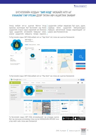 2016. II улирал www.crc.gov.mn 23
Таны мэдлэгт
49
Та бүсчлэлийн кодын ЗИП КОд мобайл апп-ыг “Play Store”-оос татаж авч ашиглах боломжтой.
та бүСчлэлийн кодын ”Зип код“ Мобайл апп-ыг
IOS болон AndrOId систем дээр ашиглах боломжтой боллоо
Энэхүү мобайл апп-ыг ашиглаж Монгол улсад
одоогоор ашиглагдаж буй бүсчлэлийн код болон
шуудангийн нэгдсэн кодын мэдээллийг авч болохоос
гадна шуудангийн илгээмжийн байршлыг хянах,
ухаалаг шуудангийн хайрцагны талаарх мэдээлэл,
шуудангийн салбарт мөрдөгдөж буй хууль, дүрэм,
журмууд болон шуудангийн байгууллагуудын
байршил, үйлчилгээний талаарх мэдээллүүдийг нэг
дороос авах боломжтой юм.
Та бүсчлэлийн кодын ЗИП КОд аппликейшнийг гар утсандаа суулгах
бол гар утасныхаа аппликейшн татах хэсгээс MONGOLIAN ZIPCODE гэсэн
үгээр хайлт хийн татаж авах боломжтой
Таны мэдлэгт
Та бүсчлэлийн кодын ЗИП КОд мобайл апп-ыг “App Store”-оос татаж авч ашиглах боломжтой.
БҮСЧЛЭЛИЙН КОДЫН "ЗИП КОД" МОБАЙЛ АПП-ЫГ
УХААЛАГ ГАР УТСАН ДЭЭР ТАТАН АВЧ АШИГЛАХ ЗААВАР
 