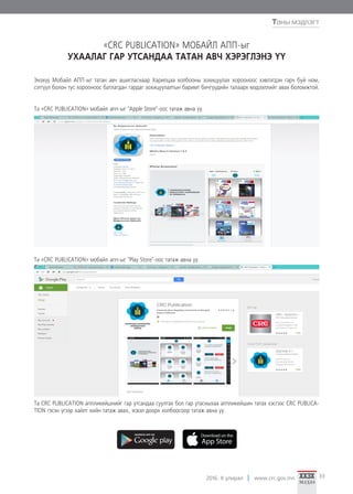 2016. II улирал www.crc.gov.mn 33
Та «CRC PUBLICATION» мобайл апп-ыг "Apple Store"-оос татаж авна уу.
Та «CRC PUBLICATION» мобайл апп-ыг "Play Store"-оос татаж авна уу.
Та CRC PUBLICATION аппликейшнийг гар утсандаа суулгах бол гар утасныхаа аппликейшин татах хэсгээс CRC PUBLICA-
TION гэсэн үгээр хайлт хийн татаж авах, эсвэл доорх холбоосоор татаж авна уу.
Энэхүү Мобайл АПП-ыг татан авч ашигласнаар Харилцаа холбооны зохицуулах хорооноос хэвлэгдэн гарч буй ном,
сэтгүүл болон тус хорооноос батлагдан гардаг зохицуулалтын баримт бичгүүдийн талаарх мэдээллийг авах боломжтой.
«CRC PUBLICATION» МОБАЙЛ АПП-ыг
УХААЛАГ ГАР УТСАНДАА ТАТАН АВЧ ХЭРЭГЛЭНЭ ҮҮ
Таны мэдлэгт
 