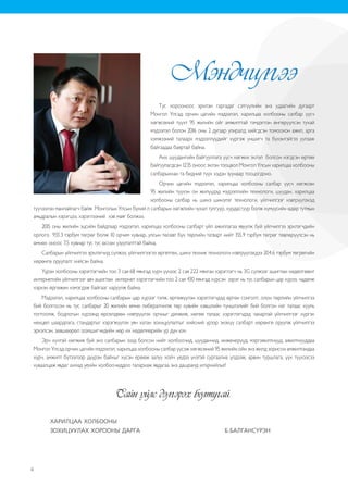 4
Тус хорооноос эрхлэн гаргадаг сэтгүүлийн энэ удаагийн дугаарт
Монгол Улсад орчин цагийн мэдээлэл, харилцаа холбооны салбар үүсч
хөгжсөний түүхт 95 жилийн ойг амжилттай тэмдэглэн өнгөрүүлсэн тухай
мэдээлэл болон 2016 оны 2 дугаар улиралд хийгдсэн томоохон ажил, арга
хэмжээний талаарх мэдээллүүдийг хүргэж уншигч та бүхэнтэйгээ уулзаж
байгаадаа баяртай байна.
Анх шуудангийн байгууллага үүсч хөгжих эхлэл болсон нэгдсэн өртөө
байгуулагдсан 1235 оноос эхлэн тооцвол Монгол Улсын харилцаа холбооны
салбарынхан та бидний түүх хэдэн зуунаар тооцогдоно.
Орчин цагийн мэдээлэл, харилцаа холбооны салбар үүсч хөгжсөн
95 жилийн түүхэн он жилүүдэд мэдээллийн технологи, шуудан, харилцаа
холбооны салбар нь шинэ шинэлэг технологи, үйлчилгээг нэвтрүүлэхэд
түүчээлэн манлайлагч байж Монголын Улсын бүхий л салбарын хөгжлийн чухал тулгуур, хурдасгуур болж хүмүүсийн өдөр тутмын
амьдралын хэрэгцээ, хэрэглээний хэв маяг болжээ.
2015 оны жилийн эцсийн байдлаар мэдээлэл, харилцаа холбооны салбарт үйл ажиллагаа явуулж буй үйлчилгээ эрхлэгчдийн
орлого 933.3 тэрбум төгрөг болж 10 орчим хувиар, улсын төсөвт бүх төрлийн татварт нийт 155.9 тэрбум төгрөг төвлөрүүлсэн нь
өмнөх оноос 7,5 хувиар тус тус өссөн үзүүлэлттэй байна.
Салбарын үйлчилгээ эрхлэгчид сүлжээ, үйлчилгээгээ өргөтгөх, шинэ техник технологи нэвтрүүлэхдээ 204.6 тэрбум төгрөгийн
хөрөнгө оруулалт хийсэн байна.
Үүрэн холбооны хэрэглэгчийн тоо 3 сая 68 мянгад хүрч үүнээс 2 сая 222 мянган хэрэглэгч нь 3G сүлжээг ашиглан хөдөлгөөнт
интернетийн үйлчилгээг авч ашиглан интернет хэрэглэгчийн тоо 2 сая 430 мянгад хүрсэн зэрэг нь тус салбарын цар хүрээ, чадамж
хэрхэн өргөжин нэмэгдэж байгааг харуулж байна.
Мэдээлэл, харилцаа холбооны салбарын цар хүрээг тэлж, өргөжүүлэн хэрэглэгчдэд өргөн сонголт, олон төрлийн үйлчилгээ
бий болгосон нь тус салбарыг 20 жилийн өмнө либералчилж төр хувийн хэвшлийн түншлэлийг бий болгон нэг талаас хууль
тогтоомж, бодлогын хүрээнд өрсөлдөөн нэвтрүүлэх орчныг дэмжиж, нөгөө талаас хэрэглэгчдэд чанартай үйлчилгээг хүргэх
нөхцөл шаардлага, стандартыг хэрэгжүүлэх уян хатан зохицуулалтыг хийсний үрээр энэхүү салбарт хөрөнгө оруулж үйлчилгээ
эрхэлсэн, зөвшөөрөл эзэмшигчидийн нөр их хөдөлмөрийн үр дүн юм.
Эрч хүчтэй хөгжиж буй энэ салбарын эзэд болсон нийт холбоочид, шууданчид, инженерүүд, мэргэжилтнүүд, ажилтнууддаа
Монгол Улсад орчин цагийн мэдээлэл, харилцаа холбооны салбар үүсэж хөгжсөний 95 жилийн ойн энэ жилд зорисон амжилтандаа
хүрч, амжилт бүтээлээр дүүрэн байхыг хүсэн ерөөж залуу хойч үедээ үнэтэй сургаалиа үлдээж, арвин туршлага, үүх түүхээсээ
хуваалцаж явдаг ахмад үеийн холбоочиддоо талархаж явдагаа энэ дашрамд илэрхийлье!
Сайн үйлс дэлгэрэх болтугай.
ХАРИЛЦАА ХОЛБООНЫ
ЗОХИЦУУЛАХ ХОРООНЫ ДАРГА 				 Б.БАЛГАНСҮРЭН
4
Мэндчилгээ
Сайн үйлс бүхэн дэлгэрэх болтугай.
ХАРИЛЦАА ХОЛБООНЫ
ЗОХИЦУУЛАХ ХОРООНЫ ДАРГА Б.БАЛГАНСҮРЭН
Монгол Улсад мэдээлэл, харилцаа холбооны бие даасан
зохицуулах байгууллага үүсч хөгжсөний 20 жил, Монгол Улсад
Радио долгион хянах станц байгуулагдсаны 55 жилийн баярын
мэндтэй хамтатган тус байгууллагын тулгын чулууг тавилцаж,
галыг нь асаалцан, хөгжлийн түүхийг бүтээлцсэн ахмадууд
, үе үеийн удирдлага, хамт олон, одоо ажиллаж шинэ түүхийг
бүтээж буй нийт инженер техникийн ажилтан ажиллагсад, тусгай
зөвшөөрөл эзэмшигчид болон уг салбарын үйлчилгээг хүртэж
буй хэрэглэгчид, иргэддээ өргөн дэвшүүлье.
Бид 2015 онд, Монгол Улс даяар аналоги системийг бүрэн
унтраан, тоон технологиор телевизийн өргөн нэвтрүүлгийг
дамжуулж дуу дүрсний өндөр чанартай телевизийн өргөн
нэвтрүүлэг хүлээн авч үзэх боломжоор хэрэглэгч, иргэдээ
хангасан Ази тивийн анхдагч улс орнуудын нэг болж чадлаа.
Түүнчлэн 2014 оныг харилцаа холбооны салбарын хэмжээнд
“Эрх зүй шинэчлэлтийн жил” болгон зарласантай холбогдуулан
тус хорооноос батлан гаргадаг эрх зүйн баримт бичгүүдийн
80 гаруй хувьд нь нэмэлт өөрчлөлт оруулан шинэчлэн баталж,
салбарын хэмжээнд мөрдөгдөж буй хууль, эрх зүйн баримт
бичгүүд болон харилцаа холбоо, радио давтамж, шуудангийн
зохицуулалтын чиглэл, дүрэм журам, нөхцөл шаардлагуудыг
багтаасан Харилцаа холбооны салбарын эрх зүйн баримт бичгийн
эмхтгэлийг хэвлүүлэн гаргалаа.
Цаашид хэрэглэгч өөрийн ашиглаж буй дугаартайгаа хүссэн
үүрэн холбооны операторруу шилжих, дараа үеийн, утасгүй
хөдөлгөөнт холбооны үйлчилгээ (4G) зэрэг дэлхийн жишигт
нийцсэн үйлчилгээг Монгол орныхоо өнцөг булан бүрт байгаа
хэрэглэгчиддээ тавин ажиллаж байна.Түүнчлэн эдгээр шинэчлэл,
дэвшлийг даган зайлшгүй анхаарах шаардлагатай цахим орчны
мэдээллийн аюулгүй байдлыг хангах, өргөн зурвасын үйлчилгээ
ба хэрэглээг улам нэмэгдүүлэх, бүртгэл мэдээллийн зөөлөн дэд
бүтцийг бүрдүүлэх, контентийг зохицуулахад зохицуулалтын
эрх зүйн орчинг улам боловсронгүй болгох зэрэг олон асуудал
байгааг мөн судлан, холбогдох үйл ажиллагаануудыг зохион
байгуулахаар төлөвлөж, үе шаттайгаар хэрэгжүүлэхээр хичээж
байна.
Монгол Улсад интернетийн үйлчилгээг анх эхлүүлэн, дэлхийн
хөгжилтэй хөл нийлүүлэн алхаж эхэлсний 20 жилийн ой 2016 оны
1 дүгээр сард тохиож байна.
20 жилийн дараа 59 аж ахуйн нэгж интернетийн үйлчилгээ
эрхэлж, интернет хэрэглэгчдийн тоо 2.1 сая болж интернет нь
дэлхийн чиг хандлага, стандартад нийцэхүйц түвшинд хүрч
бидний ажил, амьдралын хамгийн чухал хэрэглээний нэг болсон
нь мэдээлэл, харилцаа холбооны салбарт хөрөнгө оруулагчид,
үйлчилгээ эрхлэгч аж ахуйн нэгжүүдийн шинэлэг санал санаачилга
болон уйгагүй хөдөлмөр, зүтгэлийн үр дүн бөгөөд салбарын
бодлого, үр ашигтай шударга өрсөлдөх нөхцлийг бүрдүүлэхийн
төлөө хийсэн зохицуулалтын ажлын хэмжүүр гэж ойлгож байна.
Сэтгүүлийнхээ энэ удаагийн дугаарт тус хорооноос 2015 оны
3 дугаар улиралд зохион байгуулсан арга хэмжээ, хэрэгжүүлсэн
ажил, үйл ажиллагааны тайлан, мэдээллийг багтааснаас гадна
харилцаа холбооны байгууллага үүсч хөгжсөний 20 жилийн
ойд тусгайлан зориулсан үе үеийн дарга, ахмадуудын ярилцлага,
дурсамжийг хүргэж байгаадаа баяртай байна.
Нийт үйлчилгээ эрхлэгчид, хэрэглэгч та бүхэнд Харилцаа
холбооны зохицуулах байгууллага үүсч хөгжсөний 20 жилийн ойг
тохиолдуулан энэ салбарын зохицуулалтын орчныг сайжруулах,
хөгжил, дэвшлийг хамтдаа цогцлоон бүтээхийн төлөө зүтгэж,
өөрийн хөдөлмөр, оюун ухаан, сэтгэл зүрхээ харамгүй зориулж
ирсэн мэргэжил нэгт нөхөд, хамтран зүтгэгч нартаа эрч хүч,
аз хийморьтой, эрүүл энх байж ажил үйлс тань үргэлж өөдрөг
байхын ерөөлийг хорооны гишүүд, даргын зөвлөл, хамт олныхоо
өмнөөс болон мөн хувиасаа өргөн дэвшүүлье.
Мэндчилгээ
 