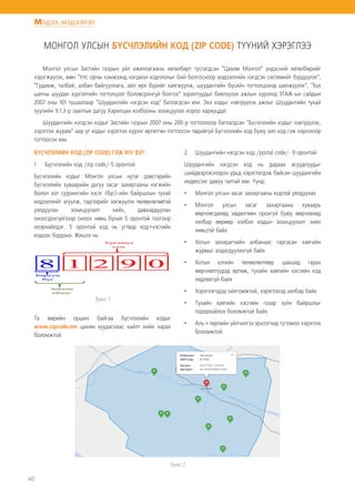 40
Мэдээ, мэдээлэл
МОНГОЛ УЛСЫН БҮСЧЛЭЛИЙН КОД (ZIP CODE) ТҮҮНИЙ ХЭРЭГЛЭЭ
Монгол улсын Засгийн газрын үйл ажиллагааны хөтөлбөрт тусгагдсан “Цахим Монгол” үндэсний хөтөлбөрийг
хэрэгжүүлэх, мөн “Улс орны хэмжээнд нэгдмэл кодчлолыг бий болгосноор мэдээллийн нэгдсэн системийг бүрдүүлэх”,
“Гудамж, талбай, албан байгууллага, айл өрх бүрийг хаягжуулж, шуудангийн бүсийн тогтолцоонд шилжүүлэх”, “Бүх
шатны шуудан хүргэлтийн тогтолцоог боловсронгуй болгох” зорилтуудыг биелүүлэх ажлын хүрээнд ЗТАЖ-ын сайдын
2007 оны 101 тушаалаар “Шуудангийн нэгдсэн код” батлагдсан юм. Энэ кодыг нэвтрүүлэх ажлыг Шуудангийн тухай
хуулийн 9.1.3-р заалтын дагуу Харилцаа холбооны зохицуулах хороо хариуцдаг.
Шуудангийн нэгдсэн кодыг Засгийн газрын 2007 оны 200-р тогтоолоор батлагдсан “Бүсчлэлийн кодыг нэвтрүүлэх,
хэрэглэх журам”-аар уг кодыг хэрэглэх хүрээг өргөтгөн тогтоосон төдийгүй Бүсчлэлийн код буюу зип код гэж нэрлэхээр
тогтоосон юм.
БҮСЧЛЭЛИЙН КОД (ZIP CODE) ГЭЖ ЮУ ВЭ?
1.	 Бүсчлэлийн код /zip code/-5 оронтой
Бүсчлэлийн кодыг Монгол улсын нутаг дэвсгэрийн
бүсчлэлийн хуваарийн дагуу засаг захиргааны нэгжийн
болон хот суурингийн хэсэг (бүс)-ийн байршлын тухай
мэдээллийг агуулж, тэдгээрийг хөгжүүлэх төлөвлөгөөтэй
уялдуулан зохицуулалт хийх, давхардуулан
оноогдохгүйгэээр оноох нөөц бүхий 5 оронтой тоогоор
илэрхийлдэг. 5 оронтой код нь угтвар код+хэсгийн
кодоос бүрдэнэ. Жишээ нь:
Та өөрийн оршин байгаа бүсчлэлийн кодыг
www.zipcode.mn цахим хуудаснаас хайлт хийн харах
боломжтой.
2.	 Шуудангийн нэгдсэн код /postal code/- 9 оронтой
Шуудангийн нэгдсэн код нь дараах асуудлуудыг
шийдвэрлэснээрээ урьд хэрэглэгдэж байсан шуудангийн
индексээс давуу талтай юм. Үүнд:
•	 Монгол улсын засаг захиргааны кодтой уялдуулах
•	 Монгол улсын засаг захиргааны хуваарь
өөрчлөгдөхөд хөдөлгөөн орохгүй буюу өөрчлөхөд
хялбар өөрөөр хэлбэл кодын зохицуулалт хийх
нөөцтэй байх
•	 Хотын захирагчийн албанаас гаргасан хаягийн
журмыг алдагдуулахгүй байх
•	 Хотын хэтийн төлөвлөлтөөр цаашид гарах
өөрчлөлтүүдэд өртөж, тухайн хаягийн хэсгийн код
хөдлөхгүй байх
•	 Хэрэглэгчдэд ойлгомжтой, хэрэглэхэд хялбар байх
•	 Тухайн хаягийн хэсгийн газар зүйн байршлыг
тодорхойлох боломжтой байх.
•	 Аль ч төрлийн үйлчилгээ эрхлэгчид түгээмэл хэрэглэх
боломжтой.
Зураг 2
 