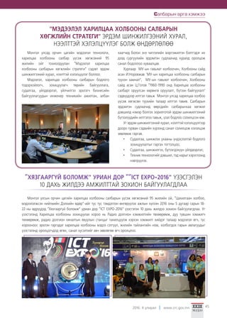 2016. II улирал www.crc.gov.mn 45
Монгол улсад орчин цагийн мэдээлэл технологи,
харилцаа холбооны салбар үүсэж хөгжсөний 95
жилийн ойг тохиолдуулан “Мэдээлэл харилцаа
холбооны салбарын хөгжлийн стратеги” сэдэвт эрдэм
шинжилгээний хурал, нээлттэй хэлэлцүүлэг боллоо.
Мэдээлэл, харилцаа холбооны салбарын бодлого
тодорхойлогч, зохицуулагч төрийн байгууллага,
судалгаа, үйлдвэрлэл, үйлчилгээ эрхлэгч бизнесийн
байгууллагуудын инженер техникийн ажилтан, албан
хаагчид болон энэ чиглэлийн мэргэжилтэн бэлтгэдэг их
дээд сургуулийн эрдэмтэн судлаачид хуралд оролцож
санал бодоллоо хуваалцав.
Хурлаар МУ-ын гавьяат холбоочин, Холбооны сайд
асан И.Норовжав ‘МУ-ын харилцаа холбооны салбарын
түүхэн замнал”, МУ-ын гавьяат холбоочин, Холбооны
сайд асан Ц.Готов “1960-1990 онд Харилцаа холбооны
салбарт оруулсан хөрөнгө оруулалт, бүтээн байгуулалт’
сэдвүүдээр илтгэл тавьж Монгол улсад харилцаа холбоо
үүсэж хөгжсөн түүхийн талаар илтгэл тавив. Салбарын
эрдэмтэн судлаачид өөрсдийн салбарынхаа хөгжил
дэвшилд нэмэр болгох зорилготой эрдэм шинжилгээний
бүтээлүүдийн илтгэлээ тавьж, үзэл бодлоо солилцсон юм.
Уг эрдэм шинжилгээний хурал, нээлттэй хэлэлцүүлгээр
доорх гурван сэдвийн хүрээнд санал солилцож хэлэлцэж
зөвлөмж гаргав.
•	 Судалгаа, шинжлэх ухааны үндэслэлтэй бодлого
зохицуулалтыг гаргах тогтолцоо;
•	 Судалгаа, шинжилгээ, бүтээгдэхүүн үйлдвэрлэл;
•	 Техник технологийг дэвшил, тэд нарыг хэрэглээнд
нэвтрүүлэх.
"МЭДЭЭЛЭЛ ХАРИЛЦАА ХОЛБООНЫ САЛБАРЫН
ХӨГЖЛИЙН СТРАТЕГИ" ЭРДЭМ ШИНЖИЛГЭЭНИЙ ХУРАЛ,
НЭЭЛТТЭЙ ХЭЛЭЛЦҮҮЛЭГ БОЛЖ ӨНДӨРЛӨЛӨӨ
“ХЯЗГААРГҮЙ БОЛОМЖ” УРИАН ДОР ““ICT EXPO-2016” ҮЗЭСГЭЛЭН
10 ДАХЬ ЖИЛДЭЭ АМЖИЛТТАЙ ЗОХИОН БАЙГУУЛАГДЛАА
Салбарын арга хэмжээ
Монгол улсын орчин цагийн харилцаа холбооны салбарын үүсэж хөгжсөний 95 жилийн ой, “Цахилгаан холбоо,
мэдээлэлжсэн нийгмийн Дэлхийн өдөр”-ийг тус тус тэмдэглэн өнгөрүүлэх ажлын хүлээн 2016 оны 5 дугаар сарын 18-
22-ны өдрүүдэд “Хязгааргүй боломж” уриан дор “ICT EXPO-2016” үзэсгэлэн 10 дахь жилдээ зохион байгуулагдлаа. Уг
үзэсгэлэнд Харилцаа холбооны зохицуулах хороо нь Радио долгион хэмжилтийн төхөөрөмж, дуу түвшин хэмжигч
төхөөрөмж, радио долгион хяналтын явуулын станцыг танилцуулж хэрхэн хэмжилт хийдэг талаар мэдээлэл өгч, тус
хорооноос эрхлэн гаргадаг харилцаа холбооны мэдээ сэтгүүл, жилийн тайлангийн ном, холбогдох гарын авлагуудыг
үзэсгэлэнд оролцогчдод өгөн, санал хүсэлтийг авч зөвлөгөө өгч оролцлоо.
 