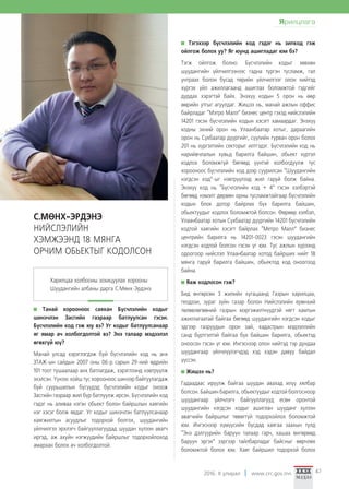 2016. II улирал www.crc.gov.mn 47
Танай хорооноос саяхан Бүсчлэлийн кодыг
шинэчлэн Засгийн газраар батлуулсан гэсэн.
Бүсчлэлийн код гэж юу вэ? Уг кодыг батлуулсанаар
яг ямар ач холбогдолтой вэ? Энэ талаар мэдээлэл
өгөхгүй юү?
Манай улсад хэрэглэгдэж буй бүсчлэлийн код нь анх
ЗТАЖ-ын сайдын 2007 оны 06-р сарын 29-ний өдрийн
101 тоот тушаалаар анх батлагдаж, хэрэглээнд нэвтрүүлж
эхэлсэн. Үүнээс хойш тус хорооноос шинээр байгуулагдаж
буй суурьшилын бүсүүдэд бүсчлэлийн кодыг оноож
Засгийн газраар жил бүр батлуулж ирсэн. Бүсчлэлийн код
гэдэг нь аливаа нэгэн обьект болон байршлын хаягийн
нэг хэсэг болж явдаг. Уг кодыг шинэчлэн батлуулсанаар
хаягжилтын асуудлыг тодорхой болгох, шуудангийн
үйлчилгээ эрхлэгч байгууллагуудад шуудан хүлээн авагч
иргэд, аж ахуйн нэгжүүдийн байршлыг тодорхойлоход
амархан болох ач холбогдолтой.
Тэгэхээр бүсчлэлийн код гэдэг нь зипкод гэж
ойлгож болох уу? Яг юунд ашигладаг юм бэ?
Тэгж ойлгож болно. Бүсчлэлийн кодыг зөвхөн
шуудангийн үйлчилгээнээс гадна түргэн тусламж, гал
унтраах болон бусад төрийн үйлчилгээг олон нийтэд
хүргэх үйл ажиллагаанд ашиглах боломжтой гэдгийг
дурдах хэрэгтэй байх. Энэхүү кодын 5 орон нь өөр
өөрийн утгыг агуулдаг. Жишээ нь, манай ажлын оффис
байрладаг “Мэтро Малл” бизнес центр гэхэд нийслэлийн
14201 гэсэн бүсчлэлийн кодын хэсэгт хамаардаг. Энэхүү
кодны эхний орон нь Улаанбаатар хотыг, дараагийн
орон нь Сүхбаатар дүүргийг, сүүлийн гурван орон болох
201 нь хүргэлтийн секторыг илтгэдэг. Бүсчлэлийн код нь
нарийвчлалын хувьд барилга байшин, обьект хүртэл
кодлох боломжгүй бөгөөд үүнтэй холбогдуулж тус
хорооноос бүсчлэлийн код дээр суурилсан “Шуудангийн
нэгдсэн код”-ыг нэвтрүүлээд жил гаруй болж байна.
Энэхүү код нь “Бүсчлэлийн код + 4” гэсэн хэлбэртэй
бөгөөд нэмэлт дөрвөн орны тусламжтайгаар бүсчлэлийн
кодын блок дотор байрлах бүх барилга байшин,
обьектуудыг кодлох боломжтой болсон. Өөрөөр хэлбэл,
Улаанбаатар хотын Сүхбаатар дүүргийн 14201 бүсчлэлийн
кодтой хаягийн хэсэгт байрлах “Метро Малл” бизнес
центрийн барилга нь 14201-0023 гэсэн шуудангийн
нэгдсэн кодтой болсон гэсэн үг юм. Тус ажлын хүрээнд
одоогоор нийслэл Улаанбаатар хотод байрших нийт 18
мянга гаруй барилга байшин, обьектод код оноогоод
байна.
Яаж кодлосон гэж?
Бид өнгөрсөн 3 жилийн хугацаанд Газрын харилцаа,
геодэзи, зураг зүйн газар болон Нийслэлийн ерөнхий
төлөвлөгөөний газрын мэргэжилтнүүдтэй нягт хамтын
ажиллагаатай байгаа бөгөөд шуудангийн нэгдсэн кодыг
эдгээр газруудын орон зай, кадастрын мэдээллийн
санд бүртгэлтэй байгаа бүх байшин барилга, обьектэд
оноосон гэсэн үг юм. Ингэснээр олон нийтэд тэр дундаа
шуудангаар үйлчлүүлэгчдэд хэд хэдэн давуу байдал
үүссэн.
Жишээ нь?
Гадаадаас ирүүлж байгаа шуудан авахад илүү хялбар
болсон. Байшин барилга, обьектуудыг кодтой болгосноор
шуудангаар үйлчлэгч байгууллагууд есөн оронтой
шуудангийн нэгдсэн кодыг ашиглан шууданг хүлээн
авагчийн байршлыг төвөггүй тодорхойлох боломжтой
юм. Ингэснээр хүмүүсийн бусдад хаягаа заахын тулд
“Энэ дэлгүүрийн баруун талаар гарч, хашаа өнгөрөөд
баруун эргэх” зэргээр тайлбарладаг байсныг өөрчлөх
боломжтой болох юм. Хаяг байршил тодорхой болох
С.МӨНХ-ЭРДЭНЭ
НИЙСЛЭЛИЙН
ХЭМЖЭЭНД 18 МЯНГА
ОРЧИМ ОБЬЕКТЫГ КОДОЛСОН
Харилцаа холбооны зохицуулах хорооны
Шуудангийн албаны дарга С.Мөнх-Эрдэнэ
Ярилцлага
 