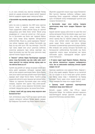 48
нь улс орны хөгжилд маш эерэгээр нөлөөлдөг бөгөөд
манай улс цаашид хөгжихийн хирээр хаягийг тодорхой
байлгах шаардлага өдрөөс өдөрт нэмэгдсээр байгаа.
Бүсчлэлийн код манайд харьцангуй шинэ ойлголт
уу?
Шинэ гэж хэлэх нь өрөөсгөл. Анх 2007 оноос хэрэглэж
эхэлсэн гэхээр 9 жилийн хугацаа өнгөрч байна.
Гэхдээ шуудангийн салбар хөгжсөн бусад улс оронтой
харьцуулахад шинэ байж болох талтай. Манай улсад
амьдралдаа нэг ч захиа авч үзээгүй хүн ч бий шүү дээ.
Энэ нь бүсчлэлийн код болон хаяг тодорхой байхын
ашиг тусын талаар иргэд төдийлөн ойлгодоггүйтэй
холбоотой байх. Жишээ нь, цахим худалдааны “Амазон”
гээд сайтаас худалдан авалт хийхдээ бүсчлэлийн код
буюу zip код хийх хэсэгт 976 гээд хийчихдэг. Гэтэл 976
гэдэг маань өөрөө олон улсын цахилгаан холбооны
сүлжээгээр дамжуулан яриа хийхэд хэрэглэдэг код.
Харин бүсчлэлийн код гэдэг бол дээр хэлсэнчлэн таван
оронтой тооноос бүрдсэн код юм.
“Амазон” сайтаас бараа бүтээгдэхүүн худалдан
авлаа гэхэд бүсчлэлийн код (zip code) хийх хэсэгт
таван оронтой тоо хийхэд хаягаар хүрээд ирэх нь
гэж ойлгож болох нь ээ?
Сүүлийн үед дэлхийн улс орнууд тэр дундаа манай орны
иргэд цахим худалдааны сайтуудаас худалдан авалт
хийх нь өсөх хандлага ажиглагдаж байна. Иргэд банкны
олон улсын картаа ашиглаад дэлхийн өнцөг булан бүрээс
худалдан авалт хийдэг болсон байна. Үүнийгээ дагаад
шуудангийн үйлчилгээ шинэ төвшинд гарч хөгжиж байна.
Тиймээс тус хорооноос бүсчлэлийн кодыг олон нийтэд
таниулах, мэдээлэл өгөх үүднээс http://www.zipcode.
mn/ сайт, ухаалаг утсанд зориулсан бүсчлэлийн кодын
системийг нэвтрүүлээд зургаан сар орчим болж байна.
Хүмүүс танай сайт руу ороод ямар мэдээлэл авах
боломжтой бол?
Сайт, апплекэйшны хувьд “Гүүгл”-ын газрын зургийн дээр
суурилж хөгжүүлэлт хийгдсэн бөгөөд өөрийн амьдарч
буй байршлын бүсчлэлийн код болон барилга байшин,
обьектийн шуудангийн нэгдсэн кодыг мэдэх боломжтой.
Мөн түүнчлэн Харилцаа холбооны салбарын мэдээ,
мэдээллүүд болон шуудангийн салбартай холбоотой
хууль тогтоомжийг энэхүү платформуудыг ашиглан үзэж
сонирхох боломжтой юм.
Бүсчлэлийн кодыг олон нийтэд таниулж
сурталчлахад ямар нэгэн хүндрэл бэрхшээл гарч
байна уу?
Бидний хамгийн түрүүнд хийх ёстой гол ажил бол олон
нийтэд хаягжуулалт болон бүсчлэлийн кодын ашиг тусыг
ойлгуулах явдал юм. Энэхүү олон нийтэд сурталчлах
ажлын хүрээнд бид тус хорооны улирал бүр гаргадаг
сэтгүүл, олон нийтийн хэвлэл мэдээллийн хэрэгслүүд,
цахим хуудас болон ухаалаг гар утасны програм
хангамжын тусламжтайгаар сурталчилгаа явуулж байгаа.
Мөн өнгөрсөн жил шинээр олгогдсон бүсчлэлийн код
батлагдсантай холбоотойгоор бүсчлэлийн код болон
шуудангийн нэгдсэн кодын жагсаалтаар ном гаргаж
нийслэлийн дүүрэг, хороодуудтай хамтран сургалт
зохион байгуулсан.
18 мянга гаруй гаруй барилга байшин, обьектод
код ойлгож хаягжилтын асуудлыг шийдвэрлэсэн
гэсэн. Энэ нь нийслэлийн хэмжээнд хичнээн хувийг
хамрах тоо вэ?
Одоогоор нарийвчлан хэлж мэдэхгүй байна. Ямартай ч
50-аас илүү хувийг хамарна. Мэдээж энэ нь хангалтгүй
тоо. Гол асуудал нь юу вэ гэхээр орон нутгаас шилжин
ирж байгаа хүмүүс ямар ч төлөвлөлтгүй гэр бариад
буучихдаг. Үүнээс үүдэж хотын захаар хүндрэл үүсдэг.
Хотын төвөөрөө бол ямар нэгэн хүндрэл байхгүй.
Цаашид танай хорооноос хэрэгжүүлэхээр
төлөвлөсөн ямар ажил байна вэ?
Дэлхийн шуудан холбоо гээд НҮБ-ын харьяа
байгууллага байдаг. Энэ холбооны хаягжилт хариуцсан
мэргэжилтнүүдтэй хамтарч одоогийн системийг илүү
дэвшилттэй болгохоор ажиллана байна.
 