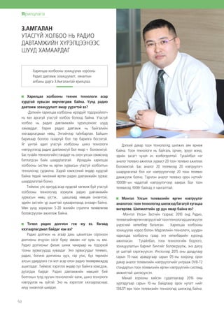 50
Харилцаа холбооны техник технологи асар
хурдтай хувьсан өөрчлөгдөж байна. Үүнд радио
давтамж зохицуулалт ямар үүрэгтэй вэ?
-Дэлхийн харилцаа холбооны ирээдүйг тодорхойлогч
нь яах аргагүй утасгүй холбоо болоод байна. Утасгүй
холбоо нь радио давтамжийн хүрэлцээнээс шууд
хамаардаг. Харин радио давтамж нь байгалийн
хязгаарлагдмал нөөц. Энгийнээр тайлбарлая. Байшин
барихаар боллоо газаргүй бол тэр барилга босохгүй.
Яг үүнтэй адил утасгүй холбооны шинэ технологи
нэвтрүүлэхэд радио давтамжгүй бол ямар ч боломжгүй.
Бас тухайн технологийн стандарт нь олон улсын хэмжээнд
батлагдсан байх шаардлагатай. Ирээдүйн харилцаа
холбооны систем нь өргөн зурвасын утасгүй холболтын
технологид суурилна. Хэдий хэмжээний өндөр хурдтай
байна төдий чинээний өргөн радио давтамжийн зурвас
шаардлагатай болно.
Тиймээс улс орнууд асар хурдтай хөгжиж буй утасгүй
холбооны технологид зориулж радио давтамжийн
зурвасын нөөц үүсгэх, цаашлаад нөөцөө оновчтой,
эдийн засгийн үр ашигтай хуваарилахад анхаарч байна.
Мөн үүнд зориулан 5-20 жилийн стратеги төлөвлөгөө
боловсруулан ажиллаж байна.
Тэгвэл радио долгион гэж юу вэ. Яагаад
хязгаарлагдмал байдаг юм вэ?
Радио долгион нь агаар дахь цахилгаан соронзон
долгионы өчүүхэн хэсэг буюу зөвхөн нэг хувь нь юм.
Радио долгионыг физик шинж чанараар нь тодорхой
тооны зурвасуудад хуваадаг. Энэ зурвасуудыг телевиз,
радио, богино долгионы зуух, гар утас, бүх төрлийн
алсын удирдлага гэх мэт асар олон радио төхөөрөмждэд
ашигладаг. Тиймээс хэрэглээ өндөр тул байнга хомсдож,
дутагдаж байдаг. Радио давтамжийн нөөцийг бий
болгохын тулд хуучин технологийг халж, шинэ технологи
нэвтрүүлэх нь зүйтэй. Энэ нь хэрэглээг хязгаарласнаас
илүү оновчтой шийдэл.
Дэлхий даяар тоон технологид шилжих аян өрнөж
байна. Тоон технологи нь байгаль орчин, эрүүл мэнд,
эдийн засагт чухал ач холбогдолтой. Тухайлбал нэг
аналог телевиз ажиллах зурваст 20 тоон телевиз ажиллах
боломжтой. Бас аналог 20 телевизэд 20 нэвтрүүлэгч
шаардлагатай бол нэг нэвтрүүлэгчээр 20 тоон телевиз
дамжуулж болно. Тэрчлэн аналог телевиз орон нутгийг
1000Вт-ын чадалтай нэвтрүүлэгчээр хамрах бол тоон
телевизэд 100Вт байхад л хангалттай.
Монгол Улсын телевизийн өргөн нэвтрүүлэг
аналогоос тоон технологид шилжээд багагүй хугацаа
өнгөрлөө. Шилжилтийн үр дүн ямар байна вэ?
-Монгол Улсын Засгийн газраас 2010 онд Радио,
телевизийнөргөннэвтрүүлгийгтоонтехнологидшилжүүлэх
үндэсний хөтөлбөр баталсан. Харилцаа холбооны
зохицуулах хороо болон Мэдээллийн технологи, шуудан
харилцаа холбооны газар энэ хөтөлбөрийн хүрээнд
ажилласан. Тухайлбал, тоон технологийн бодлого,
зохицуулалтын баримт бичгийг боловсруулж, энэ дагуу
үе шаттай хэрэгжүүлсэн. Ингэснээр 2015 оны долдугаар
сарын 15-наас аравдугаар сарын 05-ны хооронд орон
даяар аналог телевизийн нэвтрүүлэгчийг унтрааж DVB-T2
стандартын тоон телевизийн өргөн нэвтрүүлгийн системд
амжилттай шилжүүлсэн.
Манай хорооны хийсэн судалгаагаар 2016 оны
зургадугаар сарын 10-ны байдлаар орон нутагт нийт
138271 өрх тоон телевизийн технологид шилжээд байна.
Харилцаа холбооны зохицуулах хорооны
Радио давтамж зохицуулалт, хяналтын
албаны дарга З.Амгалантай ярилцлаа.
З.АМГАЛАН
УТАСГҮЙ ХОЛБОО НЬ РАДИО
ДАВТАМЖИЙН ХҮРЭЛЦЭЭНЭЭС
ШУУД ХАМААРДАГ
Ярилцлага
 