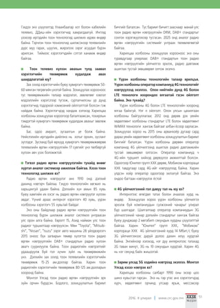 2016. II улирал www.crc.gov.mn 51
Гэхдээ энэ үзүүлэлтэд Улаанбаатар хот болон кабелийн
телевиз, ДДиш-ийн хэрэглэгчид хамрагдаагүй. Ингээд
үзэхээр иргэдийн тоон технологид шилжих идэвх өндөр
байна. Тэрчлэн тоон технологид шилжсэнээр телевизийн
дүрс муу гарах, шуугих, жирэлзэх зэрэг асуудал бүрэн
арилсан. Тиймээс хэрэглэгчдийн сэтгэл ханамж өндөр
байгаа.
Тоон телевиз хүлээн авахын тулд заавал
хэрэглэгчийн төхөөрөмж худалдаж авах
шаардлагатай юу?
Зах зээлд хэрэглэгчийн буюу хувиргагч төхөөрөмж 50-
60 мянган төгрөгийн үнэтэй байна. Зохицуулах хорооноос
тус төхөөрөмжийн талаар мэдээлэл, зөвлөгөөг хэвлэл
мэдээллийн хэрэгслээр түгээж, сурталчилсны үр дүнд
хэрэглэгчид тодорхой хэмжээний ойлголттой болсон гэж
найдаж байна. Хэрэглэгчдэд хандаж хэлэхэд Харилцаа
холбооны зохицуулах хороогоор баталгаажсан, тохирлын
тэмдэгтэй хувиргагч төхөөрөмж худалдаж авахыг зөвлөж
байна.
Бас одоо амралт, зугаалгын үе болж байна.
Нийслэлийн иргэдийн дийлэнх нь хотыг орхин, зусланг
зүглэдэг. Зусланд буй өрхүүд хувиргагч төхөөрөмжөөрөө
телевизийн өргөн нэвтрүүлгийн 17 сувгийг үнэ төлбөргүй
хүлээн авч үзэх боломжтой.
Тэгвэл радио өргөн нэвтрүүлэгийн тухайд өнөөг
хүртэл аналог системээр ажиллаж байгаа. Хэзээ тоон
технологид шилжих вэ?
Радио өргөн нэвтрүүлэг анх 1910 онд дэлхий
дахинд нэвтэрч байлаа. Гэхдээ технологийн хөгжил нь
харьцангуй удаан байна. Дэлхийн хүн амын 85 хувь
буюу хамгийн их хэсэг нь радио өргөн нэвтрүүлэг хүлээн
авдаг. Үүний араас интернэт хэрэглэгч 40 хувь, үүрэн
холбооны хэрэглэгч 55 хувьтай байдаг.
Энэ оны байдлаар радио өргөн нэвтрүүлгийн тоон
технологид бүрэн шилжиж аналог системээ унтраасан
улс орон алга байна. Европт 15, Азид найман улс тоон
радиог туршилтаар нэвтрүүлсэн. Мөн “Toyota”, “Mitsubi-
shi”, “Nissan”, “Isuzu” зэрэг авто машины 28 үйлдвэрлэгч
2015 оноос бүх загварын төмөр хүлэгтээ тоон радио
өргөн нэвтрүүлгийн DAB+ стандартын радио хүлээн
авагч суурилуулж байна. Тоон радиогийн нэвтрэлтийг
удаашруулж буй гол хүчин зүйл нь төхөөрөмжийн
үнэ. Дэлхийн зах зээлд тоон телевизийн хэрэглэгчийн
төхөөрөмж 15-25 ам.доллар байгаа. Харин тоон
радиогийн хэрэглэгчийн төхөөрөмж 80-125 ам.долларын
хооронд байна.
Монгол Улсад тоон радио өргөн нэвтрүүлгийн эрх
зүйн орчин бүрдсэн. Бодлого, зохицуулалтын баримт
бичгийг баталсан. Тус баримт бичигт зааснаар манай улс
тоон радио өргөн нэвтрүүлгийн DRM, DAB+ стандартыг
сонгон хэрэгжүүлэхээр тусгасан. 2025 онд аналог радио
өргөн нэвтрүүлгийн системийг унтраах төлөвлөгөөтэй
байгаа.
Харилцаа холбооны зохицуулах хорооноос энэ оны
гуравдугаар улирлаас DAB+ стандартын тоон радио
өргөн нэвтрүүлгийн үйлчилгээ эрхлэх, радио давтамж
ашиглах тусгай зөвшөөрөл олгож эхэлнэ.
Үүрэн холбооны технологийн талаар ярилцъя.
Үүрэн холбооны оператор компаниуд 4G технологийг
нэвтрүүлээд эхэллээ. Олон нийтийн дунд 4G болон
LTE технологи хоорондоо ялгаатай гэсэн ойлголт
байна. Энэ тухайд?
Үүрэн холбооны 4G болон LTE технологийн хооронд
ялгаа байхгүй. Нэг л ойлголт. Олон улсын цахилгаан
холбооны байгууллагаас 2012 онд дөрөв дэх үеийн
хөдөлгөөнт холбооны стандартыг LTE болон хөдөлгөөнт
WiMAX технологи хангаж байгааг албан ёсоор зарласан.
Зохицуулах хороо нь 2015 оны арванхоёр дугаар сард
дараа үеийн хөдөлгөөнт холбооны зохицуулалтын баримт
бичгийг баталсан. Үүрэн холбооны дөрвөн оператор
компанид 4G үйлчилгээнд ашиглах радио давтамжийн
тусгай зөвшөөрөл олгосон. Оператор компаниуд ч
4G-ийн туршилт хийхэд дөрвүүлээ амжилттай болсон.
Одоогоор Юнител групп ХХК дөрөв, Мобиком корпораци
ХХК тавдугаар сард 4G-ийг нэвтрүүлээд байна. Харин
үлдсэн хоёр оператор одоогоор эхлээгүй байгаа. Энэ
ондоо багтаан нэвтрүүлэх ёстой
4G үйлчилгээний гол давуу тал нь юу вэ?
Интернэтээс өгөгдөл татах болон ачаалах хурд нь
өндөр. Зохицуулах хороо үүрэн холбооны үйлчилгээ
эрхэлж буй компаниудын сүлжээний чанарыг улирал
бүр шалгадаг. Шалгалтаар оператор компаниудын 3G
үйлчилгээний чанар дэлхийн стандартыг хангаж байгаа
буюу дунджаар 2 мегабиm секундын хурдны үзүүлэлттэй
байгаа. Харин “Юнител” групп ХХК, “Мобиком“
корпораци ХХК 4G үйлчилгээний хурд 14 Мбит/с буюу
3G үйлчилгээнээс даруй долоо дахин илүү хурдтай
байна. Энгийнээр хэлэхэд, нэг дуу интернэтээс татахад
2G таван минут, 3G нь 10 секундын хурдтай. Харин 4G
нь нэг секунд байх жишээтэй.
Зарим улсад 5G хэдийнэ нэвтрээд эхэллээ. Монгол
Улсад хэзээ нэвтрэх вэ?
Харилцаа холбооны салбарт 1990 оны эхээр цоо
шинэ хувьсгал гарсан. Энэ нь гар утас анх хэрэглэгчдэд
хүрч, хөдөлгөөнт орчинд утсаар ярьж, мессэжээр
 