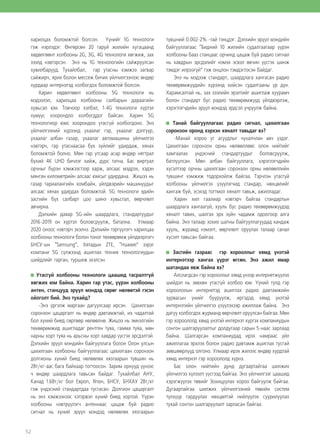 52
харилцах боломжтой болсон. Үүнийг 1G технологи
гэж нэрлэдэг. Өнгөрсөн 20 гаруй жилийн хугацаанд
хөдөлгөөнт холбооны 2G, 3G, 4G технологи хөгжиж, зах
зээлд нэвтэрсэн. Энэ нь 1G технологийн сайжруулсан
хувилбарууд. Тухайлбал, гар утасны хэмжээ загвар
сайжирч, ярих болон мессеж бичих үйлчилгээнээс өндөр
хурдаар интернэтэд холбогдох боломжтой болсон.
Харин хөдөлгөөнт холбооны 5G технологи нь
мэдээлэл, харилцаа холбооны салбарын дараагийн
хувьсал юм. Товчоор хэлбэл, 1-4G технологи хүртэл
хүмүүс хоорондоо холбогддог байсан. Харин 5G
технологиор юмс хоорондоо утасгүй холбогдоно. Энэ
үйлчилгээний хүрээнд ухаалаг гэр, ухаалаг дэлгүүр,
ухаалаг албан газар, ухаалаг автомашины үйлчилгээ
нэвтэрч, гар утаснаасаа бүх зүйлийг удирдаж, хянах
боломжтой болно. Мөн гар утсаар асар өндөр нягтрал
бүхий 4K UHD бичлэг хийж, дүрс татна. Бас виртуал
орчныг бүрэн хэмжээстээр харж, алсаас мэдрэх, хэдэн
мянган километрийн алсаас юмсыг удирдана. Жишээ нь
газар тариалангийн комбайн, үйлдвэрийн машинуудыг
алсаас хянах удирдах боломжтой. 5G технологи эдийн
засгийн бүх салбарт цоо шинэ хувьсгал, өөрчлөлт
авчирна.
Дэлхийн даяар 5G-ийн шаардлага, стандартуудыг
2016-2019 он хүртэл боловсруулж, батална. Улмаар
2020 оноос нэвтэрч эхэлнэ. Дэлхийн тэргүүлэгч харилцаа
холбооны технологи болон тоног төхөөрөмж үйлдвэрлэгч
БНСУ-ын “Samsung”, Хятадын ZTE, “Huawei” зэрэг
компани 5G сүлжээнд ашиглах техник технологиудын
шийдлийг гарган, туршиж эхэлсэн.
Утасгүй холбооны технологи цаашид тасралтгүй
хөгжих юм байна. Харин гар утас, үүрэн холбооны
антен, станцууд эрүүл мэндэд сөрөг нөлөөтэй гэсэн
ойлголт бий. Энэ тухайд?
-Энэ үргэлж маргаан дагуулсаар ирсэн. Цахилгаан
соронзон цацаргалт нь өндөр давтамжтай, их чадалтай
бол хүний биед сөргөөр нөлөөлнө. Жишээ нь эмнэлгийн
төхөөрөмжид ашигладаг рентген туяа, гамма туяа, мөн
нарны хорт туяа нь арьсны хорт хавдар үүсгэх эрсдэлтэй.
Дэлхийн эрүүл мэндийн байгууллага болон Олон улсын
цахилгаан холбооны байгууллагаас цахилгаан соронзон
долгионы хүний биед нөлөөлөх хязгаарын түвшин нь
2Вт/кг-аас бага байхаар тогтоосон. Зарим орнууд үүнээс
ч өндөр шаардлага тавьсан байдаг. Тухайлбал АНУ,
Канад 1.6Вт/кг бол Европ, Япон, БНСУ, БНХАУ 2Вт/кг
гэж үндэсний стандартдаа тусгасан. Долгион цацаргалт
нь энэ хэмжээнээс хэтэрвэл хүний биед хортой. Үүрэн
холбооны нэвтрүүлэгч антеннаас цацаж буй радио
сигнал нь хүний эрүүл мэндэд нөлөөлөх хязгаарын
түвшний 0.002-2% -тай тэнцдэг. Дэлхийн эрүүл мэндийн
байгууллагаас “Бидний 10 жилийн судалгаагаар үүрэн
холбооны бааз станцаас орчинд цацаж буй радио сигнал
нь хавдрын эрсдэлийг нэмэх эсвэл өвчин үүсгэх шинж
тэмдэг илрээгүй” гэж онцлон тэмдэглэсэн байдаг.
Энэ нь мэдээж стандарт, шаардлага хангасан радио
төхөөрөмжүүдийн хүрээнд хийсэн судалгааны үр дүн.
Харамсалтай нь, зах зээлийн эрэлтийг ашиглаж хуурамч
болон стандарт бус радио төхөөрөмжүүд үйлдвэрлэж,
хэрэглэгчдийн эрүүл мэндэд эрдсэл учруулж байна.
Танай байгууллагаас радио сигнал, цахилгаан
соронзон оронд хэрхэн хяналт тавьдаг вэ?
-Манай хороо уг асуудлыг чухалчлан авч үздэг.
Цахилгаан соронзон орны нөлөөллөөс олон нийтийг
хамгаалах үндэсний стандартуудыг боловсруулж,
батлуулсан. Мөн албан байгууллага, хэрэглэгчдийн
хүсэлтээр орчны цахилгаан соронзон орны нөлөөллийн
түвшинг хэмжиж тодорхойлж байгаа. Тэрчлэн утасгүй
холбооны үйлчилгээ үзүүлэгчид стандар, нөхцөлийг
хангаж буй, эсэхэд тогтмол хяналт тавьж, ажилладаг.
Харин хил гаалиар нэвтэрч байгаа стандартын
шаардлага хангаагүй, хууль бус радио төхөөрөмжүүдэд
хяналт тавих, шалгах эрх зүйн чадамж одоогоор алга
байна. Энэ талаар зохих шатны байгууллагуудад хандаж
хууль, журамд нэмэлт, өөрчлөлт оруулах талаар санал
хүсэлт тавьсан байгаа.
Засгийн газраас гэр хорооллыг хямд үнэтэй
интернэтээр хангах үүрэг өгсөн. Энэ ажил ямар
шатандаа явж байна вэ?
Алслагдсан гэр хорооллыг хямд үнээр интернетжүүлэх
шийдэл нь зөвхөн утасгүй холбоо юм. Үүний тулд гэр
хороололын интернетэд ашиглах радио давтамжийн
зурвасын үнийг бууруулж, иргэдэд хямд үнэтэй
интернэтийн үйлчилгээ үзүүлэхээр ажиллаж байна. Энэ
дагуу холбогдох журманд өөрчлөлт оруулсан байгаа. Мөн
гэр хороололд хямд үнэтэй интернэт хүргэх компаниудын
сонгон шалгаруулалтыг долдугаар сарын 5-наас зарлаад
байна. Шалгарсан компаниудад ирэх намраас үйл
ажиллагаа эрхлэх болон радио давтамж ашиглах тусгай
зөвшөөрлүүд олгоно. Улмаар ирэх жилээс өндөр хурдтай
хямд интернэт гэр хороололд хүрнэ.
Бас олон нийтийн дунд дугаартайгаа шилжих
үйлчилгээ хүлээлт үүсгээд байгаа. Энэ үйлчилгээг цаашид
хэрэгжүүлэх төвийг Зохицуулах хороо байгуулж байгаа.
Дугаартайгаа шилжих үйлчилгээний төвийн систем
түлхүүр гардуулах нөхцөлтэй нийлүүлэх суурилуулах
тухай сонгон шалгаруулалт зарласан байгаа.
 