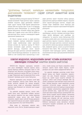 54
“ДОЛГИОНЫ ТАРХАЛТ, ХАРИЛЦАН НӨЛӨӨЛЛИЙН ТООЦООЛОЛ,
ДАВТАМЖИЙН ТӨЛӨВЛӨЛТ” СЭДЭВТ СУРГАЛТ АМЖИЛТТАЙ БОЛЖ
ӨНДӨРЛӨЛӨӨ
Харилцаа холбооны зохицуулах хороонд “ICS Telecom”
програм хангамжийн “Радио долгионы тархалт, харилцан
нөлөөлөл тооцоолол, радио давтамжийн төлөвлөлт”
сэдэвт сургалт семинар АТДИ Евразия байгууллагатай
хамтран 2016 оны 6 дугаар сарын 13-наас 17-ны өдрүүдэд
амжилттай зохион байгуулагдлаа. Тус сургалтад АТДИ
Евразия байгууллагын техникийн албаны дарга Дмитри
Киреев ирж 5 өдрийн хичээл зааж ХХЗХ-ны РДЗХА-ны
мэргэжилтнүүд болон хяналтын инженерүүдтэй өөрийн
туршлагаасаа хуваалцсан юм.
ICS Telecom програм хангамж нь радио долгионы
тархалт, төлөвлөлт, харилцан нөлөөллийн тооцоолол
зэргийг өндөр нарийвчлалаар хийдэг мэргэжлийн
програм хангамж юм. Сургалтын хүрээнд ICS Telecom
програм хангамжийн радио долгионы тооцооллын
ерөнхий функцууд, тооцооллын ахисан түвшний
функцууд мөн радио долгионы сүлжээний төлөвлөлтийн
ахисан түвшний функцууд хамрагдсан. Тус сургалтын үед
РДЗХА-ны нийт инженер болон мэргэжилтнүүд 5 хоног
радио долгионы тархалт тооцоолол хийхэд суралцаж,
радио долгионы харилцан нөлөөлөл илрүүлэх, тооцоолох
ахисан түвшний функцуудыг ашиглаж амьдрал дээр
тохиодог бодит нөлөөллийн жишээ бодлогууд дээр
туршиж тархалтын тооцоолол гаргаж амжилттай мэдлэгээ
дээшлүүллээ.
Энэ хугацаанд ICS Telecom програм хангамжийн
хувилбаруудыг шинэчлэн програмд ашиглагдаж байсан
газрын зургийн файлуудын шинэ хувилбарыг авч
сайжруулсан. Тус сургалтыг зохион байгуулснаар ХХЗХ
нь цаашид сүүлийн үеийн шинэ технологид ашиглаж буй
радио долгионы тархалтыг тооцоолох, төлөвлөх, хуучин
ашиглагдаж буй радио долгионы сүлжээний хажуугаар
шинэ үйлчилгээ нэвтрэх үед харилцан нөлөөлөл үүсгэхгүй
байх, нөлөөллийг арилгах, сүлжээг үр ашигтай төлөвлөх
боломжтой болж байна. Мөн шинэчлэгдсэн програм
хангамжийн нэмэлт функцуудыг ашиглах, сайжруулсан
илүү боловсронгуй газрын зураг дээр ажиллах боломжтой
болж байна.
ХЭВЛЭЛ МЭДЭЭЛЭЛ, МЭДЭЭЛЛИЙН БИЧИГ ҮСГИЙН БОЛОВСРОЛ
ЗӨВЛӨЛДӨХ УУЛЗАЛТЫГ ХАМТРАН ЗОХИОН БАЙГУУЛАВ
ЮНЕСКО-гийн Мэдээлэл харилцааны хөгжлийн
олон улсын хөтөлбөрийн Үндэсний хорооны ажлын
хүрээнд Харилцаа холбооны зохицуулах хороо нь Глоб
интернэшнл төв, Монголын сэтгүүлчдийн нэгдсэн эвлэл,
Хэвлэлийн хүрээлэнтэй хамтран 2016 оны 5-р сарын 20-
ны өдөр “Мэдээллийн эрин ба мэдээллийн бичиг үсгийн
боловсрол” зөвлөлдөх уулзалт зохион байгууллаа.
Мэдээлэл харилцааны шинэ технологи хүний өдөр
тутмын амьдралын хэрэгцээ болж байгаа өнөө үед
онлайн орчинтой хамаатай бүх хүрээнд иргэдийн,
ялангуяа хүүхэд, өсвөр үе, залуучуудын мэдээлэлтэй
харилцах суурь боловсрол нэн тэргүүний чухал асуудал
болж байна.
Тэд нийгмийн амьдралд оролцох, сонголт хийх,
хувийн болон ажил, мэргэжлийн шийдвэр гаргахын
тулд хэрэгцээт мэдээллээ олж авах, аливаа мэдээлэлд
шүүмжлэлтэй хандах, дүгнэх, мөн санал бодлоо
илэрхийлэх, өөрийн мэдсэн зүйлсийг бусдад дамжуулах
зэрэг мэдээлэлтэй харьцах цогц мэдлэг, чадварт суралцах
нь урьд урьдынхаас илүү чухал болоод байна.
Иймд өсвөр үе, залуучуудын мэдээлэл авах,
мэдээллийг үнэлэх, бэлтгэх, бусадтай дамжуулах мэдлэг
олгох, онлайн орчинд үзэл бодлоо илэрхийлэх соёлыг
хөгжүүлэх зорилго бүхий төрийн бодлого, түүнийг
дагалдсан цогц арга хэмжээ шаардлагатай байгаа юм.
Энэ удаагийн зөвлөлдөх уулзалтаар онлайн болон
офлайн орчинд үзэл бодлоо илэрхийлэх, мэдээлэл,
мэдлэг олж авах, бусадтай хуваалцах, солилцохдоо
бусдын эрх, хувийн нууцыг хүндэтгэх нийгмийн зан
суртахуун, соёлын тухай хэлэлцэн зөвлөлдөв. Мөн нэр
томъёо, ухагдахууны тухай нийтээрээ нэгдсэн ойлголттой
болж, нийгэмд хэвшүүлэх, хэвлэл мэдээллийн агуулгад
шүүмжлэлт сэтгэлгээтэй хандах, уламжлалт ба шинэ
хэвлэл мэдээллийн хэрэгсэлтэй харилцах талаар иргэдийн
мэдлэг, чадварыг дээшлүүлэхэд шаардлагатай төрийн,
иргэний нийгмийн нөөц, чадавх бий болгох, дэмжлэг
үзүүлэх арга замын талаар хэлэлцэв. Уулзалтад ХХЗХ-ноос
цахим орчинд хүүхдийн аюулгүй байдлыг хамгаалахад
зохицуулалтын үүрэг оролцооны талаар илтгэл тавьсан
бөгөөд үүрэн оператор, вэб сайт эрхлэгчид, контент
агрегаторуудын төлөөллийг урьж оролцууллаа. Түүнчлэн
Мобиком корпорациас хүүхэд хамгааллын чиглэлээр
хэрэгжүүлсэн Хүүхдийн тусламжийн утас 108 төслийн
талаар танилцууллаа.
 