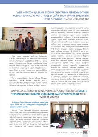 2016. II улирал www.crc.gov.mn 55
Олон улсын цахилгаан холбооны байгууллага
(ОУЦХБ), Глобал форум, Ази номхон далайн цахилгаан
холбооны байгууллага (АНДЦХБ)-аас 2016 оны 4 дүгээр
сарын 25-28-ны өдрүүдэд Тайланд улсын Бангкок хотноо
хамтран зохион байгуулсан “АНД бүсийн спектрийн
менежментийн хоёрдугаар их хурал”, “АНД бүсийн тоон
орчин бодлогын чуулга уулзалт”-д тус хорооны РДЗХА-
ны дарга З.Амгалан, ахлах мэргэжилтэн Ц.Чулуунбат нар
оролцов.
Тус их хуралд Индонез, Непал, Тайланд, Мянмар,
Бангладеш, Камбож, Малайз, Пакистан, Энэтхэг,
Швейцари, ХонгКонг, Их Британи зэрэг 41 улсын бодлого
зохицуулагчид, харилцаа холбооны салбарын тэргүүлэгч
байгууллагууд, олон улсын судалгаа, шинжилгээ, хамтын
ажиллагааны байгууллагуудын 300 гаруй төлөөлөгчид
оролцож Мэдээлэл, харилцаа холбооны салбарын
хөгжлийн гол хөдөлгөгч хүчин болсон спектрийн
менежментийн ач холбогдол, үр ашигтай хуваарилалт,
хэрэглээ, дараа үеийн хөдөлгөөнт холбооны систем,
зүйлсийн интернет (IoT), тоног төхөөрөмж хоорондын
холболт, шинэ технологид ашиглах радио давтамж,
хязгаарлагдмал нөөц болох радио давтамжийн талаар
АНД бүсийн орнуудын нэгдсэн шийдлүүд, Дэлхийн
радио холбооны их хурал -15 (ДРХИХ-15)-ын үр дүн,
ДРХИХ-15-ын шийдвэрүүдийн АНД бүсийн орнуудад
үзүүлэх нөлөөлөх, спектрийн менежмент, бодлого
зохицуулалтын талаар хэлэлцэж, туршлага солилцов.
Энэхүү арга хэмжээний хүрээнд ОУЦХБ-ын спектрийн
менежментийн бүртгэл, олон улсын спектрийн
менежментийн үнэлгээ, спектрийн менежментийн
ирээдүйн чиг хандлага сэдвүүдийг хамарсан “АНД
бүсийн спектрийн менежментийн семинар”, АНД бүсийн
тоон орчны хөгжил, ухаалаг тогтвортой хотын хөгжил,
зүйлсийн интернет (IoT), хялбаршуулсан зохицуулалтын
ач холбогдол, ирээдүйн тоон сүлжээний хамгаалалт,
тоон санхүү үйлчилгээ, мобайл банк зэрэг сэдвүүдийн
хамарсан “АНД бүсийн тоон орчин бодлогын чуулга
уулзалт” тус тус зохион байгуулагдсан болно.
"АЗИ НОМХОН ДАЛАЙН БҮСИЙН СПЕКТРИЙН МЕНЕЖМЕНТИЙН
ХОЁРДУГААР ИХ ХУРАЛ”, "АНД БҮСИЙН ТООН ОРЧИН БОДЛОГЫН
ЧУУЛГА УУЛЗАЛТ" БОЛЖ ӨНДӨРЛӨЛӨӨ
ХАРИЛЦАА ХОЛБООНЫ ЗОХИЦУУЛАХ ХОРООНЫ ТӨЛӨӨЛӨЛ БНСУ-н
ТӨРИЙН БОЛОН ХУВИЙН ХЭВШЛИЙН БАЙГУУЛЛАГУУДТАЙ АЛБАН
УУЛЗАЛТ ХИЙЛЭЭ
1. Монгол Улсын Харилцаа холбооны зохицуулах
хороо болон БНСУ-н Зохицуулах байгууллагуудын
төлөөлөл уулзалт хийлээ.
Монгол Улсын Харилцаа холбооны зохицуулах
хороо болон БНСУ-н Зохицуулах байгууллагууд хооронд
байгуулсан хамтын ажиллагааны санамж бичгийн хүрээнд
хоёр байгууллагын төлөөллүүд 3 дахь удаагаа уулзалт
хийлээ. Уулзалтад Харилцаа холбооны зохицуулах
хорооноос дарга Б.Балгансүрэн, Зохицуулалтын албаны
дарга Л.Гантулга, БНСУ-ын Зохицуулах байгууллагаас
дарга Сүн-Жоон Чой, Гадаад харилцаа хамтын
Гадаад хамтын ажиллагаа
 