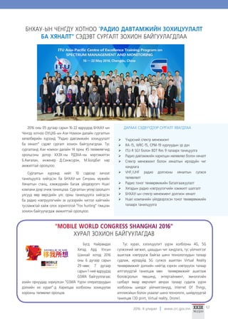 2016. II улирал www.crc.gov.mn 57
БНХАУ-ЫН ЧЕНГДҮ ХОТНОО "РАДИО ДАВТАМЖИЙН ЗОХИЦУУЛАЛТ
БА ХЯНАЛТ" СЭДЭВТ СУРГАЛТ ЗОХИОН БАЙГУУЛАГДЛАА
2016 оны 05 дугаар сарын 16-22 өдрүүдэд БНХАУ-ын
Ченгдү хотноо ОУЦХБ-ын Ази Номхон далайн сургалтын
хөтөлбөрийн хүрээнд “Радио давтамжийн зохицуулалт
ба хяналт” сэдэвт сургалт зохион байгуулагдлаа. Тус
сургалтанд Ази номхон далайн 14 орны 45 төлөөлөгчид
оролцсоны дотор ХХЗХ-ны РДЗХА-ны мэргэжилтэн
Б.Амгалан, инженер Д.Санжсүрэн, М.Болдбат нар
амжилттай оролцлоо.
Сургалтын хүрээнд нийт 10 сэдвээр хичээл
танилцуулга хийгдсэн ба БНХАУ-ын Сичуань мужийн
Хяналтын станц, хэмжүүрийн багаж үйлдвэрлэгч Huari
компани дээр очиж танилцлаа. Сургалтын үеээр оролцогч
улсууд өөр өөрсдийн улс орны танилцуулга хийгдсэн
ба радио нэвтрүүлэгчийн эх үүсвэрийн чиглэл хайгчийн
тусламжтай хайж олох зорилготой “Fox hunting” тэмцээн
зохион байгуулагдаж амжилттай оролцлоо.
ДАРААХ СЭДВҮҮДЭЭР СУРГАЛТ ЯВАГДЛАА
¾¾ Үндэсний спектр менежмэнт
¾¾ RA-15, WRC-15, CPM-19 хурлуудын үр дүн
¾¾ ITU-R SG1 болон BDT Res 9 талаарх таницуулга
¾¾ Радио давтамжийн харилцан нөлөөлөл болон хяналт
¾¾ Спектр менежмэнт болон хяналтын ирээдүйн чиг
хандлага
¾¾ VHF/UHF радио долгионы хяналтын сүлжээ
төлөвлөлт
¾¾ Радио тоног төхөөрөмжийн баталгаажуулалт
¾¾ Хятадын радио нэвтрүүлэгчийн хэмжилт шалгалт
¾¾ БНХАУ-ын спектр менежмент долгион хяналт
¾¾ Huari компанийн үйлдвэрлэсэн тоног төхөөрөмжийн
талаарх танилцуулга
Бүгд Найрамдах
Хятад Ард Улсын
Шанхай хотод 2016
оны 6 дугаар сарын
29-нөөс 7 дугаар
сарын 1-ний өдрүүдэд
GSMA байгууллагаас
азийн орнуудад зориулсан “GSMA Үүрэн операторуудын
дэлхийн их хурал”-д Харилцаа холбооны зохицуулах
хорооны төлөөлөл оролцов.
Тус хурал, хэлэлцүүлэгт үүрэн холбооны 4G, 5G
сүлжээний хөгжил, цаашдын чиг хандлага, тус үйлчилгээг
ашиглаж нэвтрүүлж байгаа шинэ технологиудын талаар
судлаж, ирээдүйд 5G сүлжээ ашиглан Virtual Reality
төхөөрөмжийг дэлхийн нийтэд хэрхэн нэвтрүүлэх талаар
илтгэлүүдтэй танилцаж мөн төхөөрөмжийг ашиглаж
боловсролын төвшинд, энтертайнмент, эмнэлэгийн
салбарт ямар өөрчлөлт авчрах талаар судалж үүрэн
холбооны шилдэг үйлчилгээнүүд, Internet Of Things,
аппликэйшн болон ухаалаг шинэ технологи, шийдлүүдтэй
танилцав (3D print, Virtual reality, Drone).
"MOBILE WORLD CONGRESS SHANGHAI 2016"
ХУРАЛ ЗОХИОН БАЙГУУЛАГДАВ
 