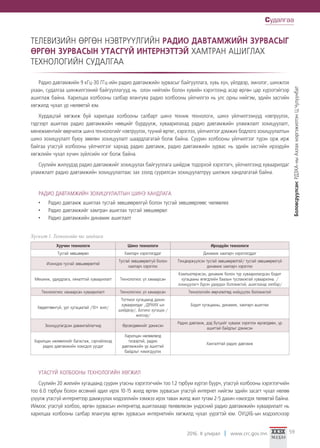 2016. II улирал www.crc.gov.mn 59
ТЕЛЕВИЗИЙН ӨРГӨН НЭВТРҮҮЛГИЙН РАДИО ДАВТАМЖИЙН ЗУРВАСЫГ
ӨРГӨН ЗУРВАСЫН УТАСГҮЙ ИНТЕРНЭТТЭЙ ХАМТРАН АШИГЛАХ
ТЕХНОЛОГИЙН СУДАЛГАА
Радио давтамжийн 9 кГц-30 ГГц-ийн радио давтамжийн зурвасыг байгууллага, хувь хүн, үйлдвэр, эмнэлэг, шинжлэх
ухаан, судалгаа шинжилгээний байгууллагууд нь олон нийтийн болон хувийн хэрэглээнд асар өргөн цар хүрээтэйгээр
ашиглаж байна. Харилцаа холбооны салбар ялангуяа радио холбооны үйлчилгээ нь улс орны нийгэм, эдийн засгийн
хөгжилд чухал үр нөлөөтэй юм.
Хурдацтай хөгжиж буй харилцаа холбооны салбарт шинэ техник технологи, шинэ үйлчилгээнүүд нэвтрүүлэх,
тэдгээрт ашиглах радио давтамжийн нөөцийг бүрдүүлж, хуваарилахад радио давтамжийн уламжлалт зохицуулалт,
менежментийг өөрчилж шинэ технологийг нэвтрүүлэх, түүний өртөг, хэрэглээ, үйлчилгээг дэмжих бодлого зохицуулалтын
шинэ зохицуулалт буюу зөөлөн зохицуулалт шаардлагатай болж байна. Суурин холбооны үйлчилгээг түрэн орж ирж
байгаа утасгүй холбооны үйлчилгээг хархад радио давтамж, радио давтамжийн зурвас нь эдийн засгийн ирээдүйн
хөгжлийн чухал хүчин зүйлсийн нэг болж байна.
Сүүлийн жилүүдэд радио давтамжийг зохицуулах байгууллага шийдэж тодорхой хэрэглэгч, үйлчилгээнд хуваарилдаг
уламжлалт радио давтамжийн зохицуулалтаас зах зээлд суурилсан зохицуулалтруу шилжих хандлагатай байна.
РАДИО ДАВТАМЖИЙН ЗОХИЦУУЛАЛТЫН ШИНЭ ХАНДЛАГА
•	 Радио давтамж ашиглах тусгай зөвшөөрөлгүй болон тусгай зөвшөөрлөөс чөлөөлөх
•	 Радио давтамжийг хамтран ашиглах тусгай зөвшөөрөл
•	 Радио давтамжийн динамик ашиглалт
Хүснэгт 1. Технологийн чиг хандлага
Хуучин технологи Шинэ технологи Ирээдүйн технологи
Тусгай зөвшөөрөл Хамтарч хэрэглэгддэг Динамик хамтарч хэрэглэгддэг
Ихэнхдээ тусгай зөвшөөрөлтэй
Тусгай зөвшөөрөлгүй болон
хамтарч хэрэглэх
Тэнцвэржүүлсэн тусгай зөвшөөрөлтэй/ тусгай зөвшөөрөлгүй
динамик хамтарч хэрэглэх
Механик, удирдлага, хяналттай хуваарилалт Технологиос үл хамаарсан
Компьютержсэн, динамик болон түр хуваарилагдсан бодит
хугацааны өгөгдлийн баазын тусламжтай хуваарилна. /
зохицуулагч бүрэн удирдах боломжтой, ашиглахад хялбар/
Технологиос хамаарсан хуваарилалт Технологиос үл хамаарсан Технологийн өөрчлөлтөд нийцүүлэх боломжтой
Хөдөлгөөнгүй, урт хугацаатай /10+ жил/
Тогтмол хугацаанд дахин
хуваарилдаг /ДРХИХ-ын
шийдвэр/, Богино хугацаа /
жилээр/
Бодит хугацааны, динамик, хамтарч ашиглах
Зохицуулагдсан давамгайлагчид Өрсөлдөөнийг дэмжсэн
Радио давтамж, дэд бүтцийг хувааж хэрэглэх өрсөлдөөн, үр
ашигтай байдлыг дэмжсэн
Харилцан нөлөөллийг багасгаж, сэргийлэхэд
радио давтамжийн хомсдол үүсдэг
Харилцан нөлөөлөлд
тэсвэртэй, радио
давтамжийн үр ашигтай
байдлыг нэмэгдүүлэх
Хангалттай радио давтамж
УТАСГҮЙ ХОЛБООНЫ ТЕХНОЛОГИЙН ХӨГЖИЛ
Сүүлийн 20 жилийн хугацаанд суурин утасны хэрэглэгчийн тоо 1.2 тэрбум хүртэл буурч, утасгүй холбооны хэрэглэгчийн
тоо 6.0 тэрбум болон өссөний адил ирэх 10-15 жилд өргөн зурвасын утасгүй интернет нийгэм эдийн засагт чухал нөлөө
үзүүлж утасгүй интернетээр дамжуулах мэдээллийн хэмжээ ирэх таван жилд жил тутам 2-5 дахин нэмэгдэх төлөвтэй байна.
Иймээс утасгүй холбоо, өргөн зурвасын интернетэд ашиглахаар төлөвлөсөн үндэсний радио давтамжийн хуваарилалт нь
харилцаа холбооны салбар ялангуяа өргөн зурвасын интернетийн хөгжилд чухал үүрэгтэй юм. ОУЦХБ-ын мэдээлснээр
Судалгаа
Боловсруулсан:РДЗХА-ныАхлахмэргэжилтэнЦ.Чулуунбат
 