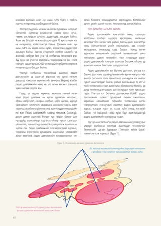 60
өнөөдөр дэлхийн нийт хүн амын 57% буюу 4 тэрбум
хүмүүс интернетэд холбогдоогүй байна.
Эдгээр хүмүүсийн ихэнхи нь өргөн зурвасын интернет
үйлчилгээ хүргэхэд хүндрэлтэй хөдөө орон нутаг,
төвөөс алслагдсан суурин, дүүргүүдэд амьдарч байна.
Ялангуяа буурай хөгжилтэй орнуудын 10 хүн тутмын нэг
нь интернетэд холбогдоогүй байна. Дэлхийн нийт хүн
амын 64% нь хөдөө орон нутаг, алслагдсан дүүргүүдэд
амьдарч байна. Эдгээр хүмүүсийг холбох хамгийн үр
ашигтай шийдэл бол утасгүй холбооны технологи юм.
Зуу зуун сая утасгүй холбооны төхөөрөмжүүд зах зээлд
нэвтэрч, судалгаагаар 2020 он гэхэд 20 тэрбум төхөөрөмж
интернетэд холбогдох болно.
Утасгүй холбооны технологид ашиглах радио
давтамжийн үр ашигтай хэрэглээ улс орны хөгжил
дэвшилд томоохон өөрчлөлтийг авчирна. Өөрөөр хэлбэл
радио давтамжийн нөөц нь улс орны хөгжил дэвшилд
чухал нөлөө үзүүлэх юм.
Газар, үл хөдлөх хөрөнгө, ажиллах хүчний нэгэн
адил радио давтамж нь өргөн зурвасын интернет,
өргөн нэвтрүүлэг, сансрын холбоо, цэрэг цагдаа, харуул
хамгаалалт, нислэгийн удирдлага, шинжлэх ухааны зэрэг
харилцаа холбооны үйлчилгээнд ашиглагддаг нөөцүүдийн
нэг юм. Радио давтамжийг саванд нөөцөлж болохгүй,
дахин дахин ашиглаж болдог тул газрын баялаг шиг
ирээдүйд ашиглахаар хадгалахгүйгээр чухал хэрэгцээт
үйлчилгээ, технологид оновчтой хуваарилаж ашиглах нь
зүйтэй юм. Радио давтамжийг хязгаарлагдмал хүрээнд,
тодорхой хэрэглээнд хуваарилж ашигладаг уламжлалт
аргыг өөрчилж радио давтамжийн хуваарилалтын уян
хатан бодлого зохицуулалтыг хэрэгжүүлэх боломжийг
орчин үеийн шинэ техник, технологиуд олгож байна.
ТЕЛЕВИЗИЙН ЦАГААН ЗУРВАС
Радио давтамжийн хангалттай нөөц харилцаа
холбооны салбарт шударга өрсөлдөөн, иновацыг
авчирдаг бол нөгөө талд радио давтамжийн хангалтгүй
нөөц үйлчилгээний үнийг нэмэгдүүлж, зах зээлийг
хязгаарлаж, иновацид саад болдог. Иймд өргөн
зурвасын интернетийн үндэсний төлөвлөлтийг шинэ
технологи, дахин төлөвлөлт, тоон хуваагдал зэрэгт
радио давтамжийг хамтран ашиглах боломжтойгоор үр
ашигтай зохион байгуулах шаардлагатай.
Радио давтамжийн хэт богино долгион, ультра хэт
богино долгионы цараанд телевизийн өргөн нэвтрүүлгийг
аналог системээс тоон технологид шилжүүлж нэг аналог
сувагт ашиглагддаг байсан радио давтамжаар 15-20 SD
тоон телевизийн суваг дамжуулах боломжтой болсны үр
дүнд чөлөөлөгдсөн радио давтамжуудыг тоон хуваагдал
гэдэг. Ультра хэт богино долгионы  (UHF) радио
давтамжийн зурваст сүлжээний хэвийн ажиллагаа,
харилцан нөлөөллөөс сэргийлж телевизийн өргөн
нэвтрүүлгийн станцуудын ажиллах радио давтамжийн
зурвас, хамрах хүрээ нь газар зүйн хувьд ялгаатай
байдаг тул тодорхой газар нутаг бүрт ашиглагддаггүй
радио давтамжийн зурвасууд үүсдэг.
Эдгээр ашиглагдаагүй радио давтамжийн зурвасуудыг
утасгүй холбооны системд ашигладаг технологийг
Телевизийн Цагаан Зурвасын (Television White Space)
технологи гэж нэрлэдэг (Зураг 1).
Зураг 1. Телевизийн цагаан зурвасын технологи
 