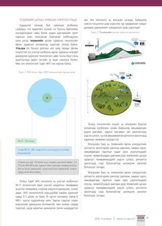 2016. II улирал www.crc.gov.mn 61
ТЕЛЕВИЗИЙН ЦАГААН ЗУРВАСЫН ХЭРЭГЛЭЭ (ТВЦЗ)
Хурдацтай хөгжиж буй харилцаа холбооны
салбарын гол хөдөлгөгч хүчний нэг болсон байгалийн
хязгаарлагдмал нөөц болох радио давтамжийн эрэлт
хэрэгцээ өсөн нэмэгдсээр байгаатай холбогдуулан
олон улсад телевизийн цагаан зурвасын технологийг
өргөн зурвасын интернетэд ашиглаж эхлээд байна.
Ультра хэт богино долгион хол зайд тархдаг физик
онцлогтой тул утасгүй холбооны өргөн зурвасын өгөгдөл
дамжуулах одоогийн технологиос цөөн тооны бааз станц
ашигласнаар эдийн засгийн үр ашиг нэмэгдэх болно.
Мөн энэ технологийг Super WiFi гэж нэрлэж байна.
Зураг 2. WiFi болон Super WiFi технологийн харьцуулалт
Энэхүү Super WiFi технологи нь утасгүй холболтын
Wi-Fi технологийн адил утасгүй хандалтын төхөөрөмж
ашиглан төхөөрөмж хооронд мэдээлэл дамжуулж, хүлээн
авдаг. WiFi технологитой харьцуулбал хамрах хүрээний
хувьд 4-5 дахин их буюу 10 хүртэл километр зайнд 6
Mб/с хүртэл хурдтайгаар хана, бартаа саадтай газарт
мэдээллийг дамжуулах боломжтой, мөн аливаа саадад
торохгүй, шууд харалтын дамжуулах орчин шаарддаггүй
юм. Энэ технологи нь өгөгдсөн хугацаа, байршилд
хийсэн тооцоолол дээр үндэслэж түр хуваарилалт хийдэг
динамик давтамжийн хуваарилалт дээр үндэслэдэг.
Зураг 3. Телевизийн цагаан зурвасын технологи
Энэхүү технологийн онцлог нь өгөгдлийн баазтай
онлайнаар холбогдож тухайн байршилд зөвшөөрөгдөх
радио давтамж, чадлын хязгаарыг авч ажилласнаар
үндсэн сүлжээ, тусгай зөвшөөрөлтэй үйлчилгээ эрхлэгчдэд
харилцан нөлөөлөл үзүүлдэггүй.
Өгөгдлийн бааз нь телевизийн өргөн нэвтрүүлгийн
үйлчилгээ эрхлэгчдийн ажиллах давтамж, хамрах хүрээ,
зөвшөөрөгдөх гаралтын чадал зэрэг үзүүлэлтүүдийг
агуулж, чөлөөтэй радио давтамж дээр телевизийн цагаан
зурвасын төхөөрөмжүүдийг үндсэн сүлжээ, үйлчилгээ
эрхлэгчдэд саад болохгүйгээр шилжүүлж ажиллах
бололцоог олгодог.
Өгөгдлийн бааз нь телевизийн өргөн нэвтрүүлгийн
үйлчилгээ эрхлэгчдийн ажиллах давтамж, хамрах хүрээ,
зөвшөөрөгдөх гаралтын чадал зэрэг үзүүлэлтүүдийг
агуулж, чөлөөтэй радио давтамж дээр телевизийн цагаан
зурвасын төхөөрөмжүүдийг үндсэн сүлжээ, үйлчилгээ
эрхлэгчдэд саад болохгүйгээр шилжүүлж ажиллах
бололцоог олгодог.
Wi-Fi: 100 метр
4 дахин хол зай: 16 дахин илүү хамрах хүрээтэй байна. 2.4
ГГц ба 600 МГц-ийн зурвасд адил чадлаар нэвтрүүлхэд үр
дүн нь өргөн зурвастай, сүлжээний бага зардалтай, энерги
зарцуулалт бага байна.
Супер Wi-Fi: 400 метр (8 км эсвэл түүнээс их байх
боломжтой)
 