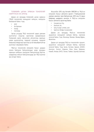 62
ТЕЛЕВИЗИЙН ЦАГААН ЗУРВАСЫН ТЕХНОЛОГИЙГ
НЭВТРҮҮЛСЭН УЛС ОРНУУД
Дараах улс орнуудад телевизийн цагаан зурвасын
(ТВЦЗ) технологийн зохицуулалт хийгдсэн, нэвтрүүлэх
боломжтой байна. Үүнд:
•	 АНУ
•	 Их Британи
•	 Канад
•	 Сингапур
Эдгээр улсуудад ТВЦЗ технологийг радио давтамж
ашиглалтын нэгдүгээр зэрэглэлээр хуваарилагдсан
Телевизийн өргөн нэвтүүлгийн үйлчилгээнд харилцан
нөлөө үзүүлэхгүйгээр, тодорхой хугацаанд, тодорхой
байршилд хоёрдугаар зэрэглэлд тусгай зөвшөөрөлгүйгээр
ашиглахыг зөвшөөрсөн байна.
ТВЦЗ-ын технологийн өгөгдлийн баазыг удирдан
зохион байгуулах байгууллагуудыг дээрх орнуудын
харилцаа холбооны зохицуулах байгууллагууд бүртгэж,
шаардлагад нийцсэн байгууллагуудад эрх ТВЦЗ ашиглах
эрх олгодог байна.
Жишээлбэл 2015 онд Английн ОФСОМ нь ТВЦЗ-ын
өгөгдлийн баазын үйлчилгээ эрхлэгч 7 байгууллагатай
хамтран ажиллах гэрээ байгуулснаас 2015 оны 12 сарын
байдлаар шаардлага хангасан 4 ТВЦЗ-ын өгөгдлийн
баазын үйлчилгээ эрхлэгчид байна.
•	 Fairspectrum Oy;
•	 Nominet UK;
•	 Sony Europe Limited, and
•	 Spectrum Bridge Incorporated.
Дараах улс орнуудад ТВЦЗ-ын технологийн
урьдчилсан зохицуулалт хийгдэж байгаа, хэрэгжиж
эхлээгүй байна. Үүнд: Финланд, Малави, Өмнөд Африк,
Филиппин
Дараах улс орнуудад ТВЦЗ-ын технологийн туршилт,
урьдчилсан зохицуулалт хийгдэж байгаа, хэрэгжиж
эхлээгүй байна. Үүнд: Бутан, Бостван, Бразил, БНХАУ,
Хонгконг, Энэтхэг, Индонез, Япон, Кени, Марокко,
Намиб, Нигери, БНСУ, Танзан, Тайван, Уругвай, Вьетнам.
 