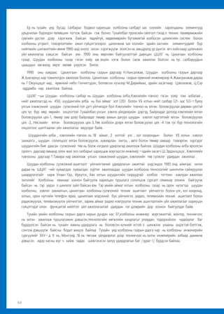 64
Ер нь тухайн үед бусад салбарыг бодвол харилцаа холбооны салбарт зах зээлийн харилцааны элементүүд
урьдчилан бүрэлдэн төлөвшин тогтож байсан гэж болно. Тухайлбал түрээсийн ойлголт гэхэд л техник төхөөрөмжийн
сувгийн урсгал дээр хэрэгжиж байсан төдийгүй, хөдөлмөрийн бүтээмжтэй холбосон цалингийн систем болон
холбооны угсралт, тээвэрлэлтийн ажил гүйцэтгэлээрээ цалинжиж зах зээлийн эдийн засгийн элементүүдийг бүр
нийгмийн шилжилтийн өмнө 1980-аад оноос эхлэн хэрэгжүүлж эхэлсэн нь амьдралд үр дүнгээ өгч хийснаар цалинжих
үйл ажиллагаа хэвшсэн байсан юм . 1990 оны өөрчлөн байгуулалттай давхцан ЦШХГ нь Цахигаан холбооны
газар, Шуудан холбооны газар гэсэн хоёр аж ахуйн нэгж болон салж ажиллах болсон нь тус салбаруудын
цаашдын хөгжилд эерэг нөлөө үзүүлсэн билээ.
1990 оны хавраас Цахилгаан холбооны газрын даргаар Н.Нансалжав, Шуудан холбооны газрын даргаар
Ж.Баатархүү нар томилогдон ажиллах боллоо. Цахилгаан холбооны газрын ерөнхий инженерээр А.Жамсранжав,дараа
нь Г.Оюунцэцэг нар, өрөнхий нябо Гончигсүрэн, боловсон хүчнээр М.Дариймаа, эдийн засагчаар Цэвээнжав, Ц.Сэр
-оддамба нар ажиллаж байлаа.
ЦШХГ –ын Шуудан холбооны салбар нь Шуудан холбооны алба,Хэвлэлийн товчоо гэсэн хоёр том албатай ,
нийт ажиллагсад нь 450, шуудангийн алба нь бүх аймаг хот (20) болон УБ хотын нийт салбар (21- аас 53)-т буюу
улсын хэмжээний шуудан сүлжээний гол цэгт үйлчилдэг бол Хэвлэлийн товчоо нь ялган боловсруулах дөрвөн цехтэй
цех тус бүр өөр өөрийн онцлогтой .Тухайлбал улсын хэвлэх үйлдвэрийн дэргэд байрладаг дотоод хэвлэлийн ялган
боловсруулах цех-1, төмөр зам дээр байрладаг төмөр замын дагуух шуудан хэвлэл хүргэлтийг ялган боловсруулах
цех -2, Нисэхийн ялган боловсрууоах цех-3,Төв холбоон дээрх ялган боловсуулах цех -4 гэж тус бүр технологийн
онцлогоос шалтгаалан үйл ажиллагаа явуулдаг байв.
Шуудангийн алба , хэвлэлийн товчоо нь 18 аймаг, 2 хоттой улс , хот хоорондын болон УБ хотын хэвлэл
захиалга , шуудан солилцоог ялган боловсруулж, хувиарлан онгоц , авто болон төмөр замаар тээвэрлэн хүргэдэг
шуудангийн бие даасан сүлжээний төв нь болж нэгдмэл удирлагад ажиллаж байлаа. Шуудан холбооны алба эрхэлсэн
орлогч даргаар яаманд олон жил энэ салбарыг хариуцаж мэргэшсэн инженер –эдийн засагч Ш.Эрдэнэцэцэг, Хэвлэлийн
товчооны даргаар Т.Тамара нар ажиллаж улсын хэмжээний шуудан, хэвлэлийн төв сүлжээг удирдан ажиллаа .
Шуудан холбооны сүлжээний ашиглалт үйлчилгээний удирдлагын ажилтай үндсэндээ 1985 онд аймгаас эхлэн
дараа нь ШЦХГ –ийг хуваагдах хуваагдах хүртэл ажиллахдаа шуудан холбооны технологийг шинэчлэн сайжруулах
шаардлагатайг харж Улаан-Үдэ, Иркутск, Хөх хотын шуудангийн газруудтай холбоо тогтоон хамтран ажиллах
эхлэлийг Холбооны яамнаас зохион байгуулж харилцан туршлага солилцож сургалт семинар зохион байгуулж
байсан нь тэр үедээ л шинэлэг зүйл байсан юм. Тэр үеийн аймаг хотын холбооны газар нь орон нутагтаа шуудан
холбооны, хэвлэл захиалгын, цахилгаан холбооны сүлжээний техник ашиглалт үйлчилгээ болон улс, хот хооронд,
хотын, орон нутгийн телефон яриа, цахилгаан мэдээний бүх үйлчилгээ, радио, телевизийн техник ашиглалт болон
радиожуулах, телевизжүүлэх үйлчилгээг, зарим аймаг радио нэвтрүүлэх техник ашиглалтийн үйл ажиллагааг хариуцан
гүйцэтгэдэг олон функцитэй нийлтэл үйл ажиллагаатай удирдан нэг дээврийн дор зохион байгуулдаг байв.
Тухайн үеийн холбооны газрын дарга нарын дундач нас 37,холбооны инженер мэргэжилтэй, монтер, техникчээс
нь эхлэн ажиллаж туршлагажин дэвшсэн,технологийн хөгжлийн хандлагыг улирдан, тодорхойлох чадварлаг баг
бүрдүүлсэн байсан нь тухайн яамны удирдлага нь боловсон хүчнийг естой л шинжлэх ухааны үндэстэй бэлтгэж,
сонгож дэвшүүлж байсны бодит жишээ байлаа. Тухайн үед холбооны газрын дарга нар нь холбооны инженерийн
сургуулийг ЗХУ– д 9 нь, Монголд -16 нь төгсөж үйлдвэрлэл дээр техникчээс нь эхлэн инженерийн албаар дамжиж
дэвшсэн идэр насны юуг ч хийж чадах шижгэнэсэн залуу удирдлагын баг /зураг-1/ бүрдсэн байлаа.
 