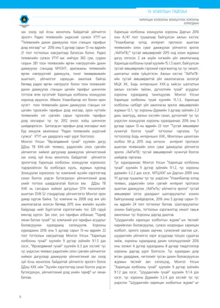 8
зах зээлд зүй ёсны монополь байдалтай үйлчилгээ
эрхлэгч Радио телевизийн үндэсний сүлжээ УТҮГ-ын
“Телевизийн дахин дамжуулах тоон станцын тарифын
дээд хязгаар”-ыг 2016 оны 5 дугаар сарын 13-ны өдрийн
21 тоот тогтоолын хавсралтаар баталсан болно. Радио
телевизийн сүлжээ УТҮГ-аас нийтдээ 365 сум, суурин
газрын 381 тоон телевизийн өргөн нэвтрүүлгийн дахин
дамжуулах станцаар МҮОНТ, арилжааны телевизийн
өргөн нэвтрүүлгийг дамжуулж, тоног төхөөрөмжийн
ашиглалт, үйлчилгээг хариуцан ажиллаж байгаа
бөгөөд радио өргөн нэвтрүүлэг болон тоон телевизийг
дахин дамжуулах станцын цагийн тарифыг шинэчлэн
тогтоож өгөх хүсэлтийг Харилцаа холбооны зохицуулах
хороонд ирүүлсэн. Иймээс Улаанбаатар хот болон орон
нутагт тоон телевизийн дахин дамжуулах станцын нэг
цагийн түрээсийн тарифын дээд хязгаар, орон нутгийн
телевизийн нэг сувгийн сарын түрээсийн тарифын
дээд хязгаарыг тус тус 2012 оноос хойш шинэчлэн
шийдвэрлэсэн. Батлагдсан тарифын дээд хязгаарыг жил
бүр хянуулж ажиллахыг "Радио телевизийн үндэсний
сүлжээ" УТҮГ-ын удирдлага нарт үүрэг болголоо.
Монгол Улсын “Өрсөлдөөний тухай” хуулийн дагуу
ДДэш ТВ ХХК-ийг телевиз, радиогийн олон сувгийн
үйлчилгээг хиймэл дагуулаар дамжуулах үйлчилгээний
зах зээлд зүй ёсны монополь байдалтай үйлчилгээ
эрхлэгчээр Харилцаа холбооны зохицуулах хорооноос
тодорхойлсон ба холбогдох хууль, журмын хүрээнд
Зохицуулах хорооноос тус компаний эцсийн хэрэглэгчид
санал болгох үндсэн бүтээгдэхүүн үйлчилгээний дээд
үнийг тогтоох шаардлагатай болсон юм. ДДэш ТВ
ХХК нь сансарын хиймэл дагуулын DTH технологийг
ашиглан DVB-S2 стандартаар үйлчилгээгээ Монгол орон
даяар хүргэж байна. Тус компани нь 2008 онд анх үйл
ажиллагаагаа эхэлсэн бөгөөд 2015 оны жилийн эцсийн
байдлаар нийт бүртгэлтэй хэрэглэгчийн тоо 320 гаруй
мянгад хүрчээ. Зах зээл, үнэ тарифын албанаас “Тариф
хянан батлах тухай” тус компаний үнэ тарифын асуудлыг
боловсруулан хуралдаанд хэлэлцүүлэв. Хорооны
хуралдааны 2016 оны 5 дугаар сарын 13-ны өдрийн 22
тоот тогтоолын хавсралтаар Монгол Улсын “Харилцаа
холбооны тухай” хуулийн 9 дүгээр зүйлийн 9.1.5 дах
хэсэг, “Өрсөлдөөний тухай” хуулийн 6.3 дэх хэсгийг тус
тус үндэслэн телевиз радиогийн олон сувгийн үйлчилгээг
хиймэл дагуулаар дамжуулах үйлчилгээний зах зээлд
зүй ёсны монополь байдалтай үйлчилгээ эрхлэгч болох
ДДэш ХХК-ийн “Эцсийн хэрэглэгчид санал болгох үндсэн
бүтээгдэхүүн, үйлчилгээний дээд үнийн тариф”-ыг хянан
батлав.
Харилцаа холбооны зохицуулах хорооны Даргын 2016
оны А/47 тоот тушаалаар байгуулсан ажлын хэсгээс
“Улаанбаатар хотод интернет протокол ашиглан
телевизийн олон суваг дамжуулах үйлчилгээ эрхлэх
/АйПиТВ/” тусгай зөвшөөрлийг 2015 онд зохих журмын
дагуу олгосон 2 аж ахуйн нэгжийн үйл ажиллагаанд
Харилцаа холбооны тухай хуулийн 15.1.3 заалт, байгуулсан
тусгай зөвшөөрлийн гэрээний хэрэгжилтэд тус тус хяналт,
шалгалтыг хийж гүйцэтгэсэн. Ажлын хэсгээс “АйПиТВ-
ийн тусгай зөвшөөрөлтэй үйл ажиллагаагаа эхлээгүй
МЦХ ХК, Бодь интернэшнл ХХК-д хийсэн шалгалтын
ажлын хэсгийн тайлан, дүгнэлтийн тухай” асуудлыг
хорооны хуралдаанд танилцуулав. Монгол Улсын
Харилцаа холбооны тухай хуулийн 15.1.3, Харилцаа
холбооны салбарт үйл ажиллагаа эрхлэх зөвшөөрлийн
журмын 12.1, тус хорооны Дүрмийн 3 дугаар зүйлийн 2.2
дахь заалтууд, ажлын хэсгийн санал, дүгнэлтийг тус тус
үндэслэн зохицуулах хорооны хуралдаанаас 2016 оны 5
дугаар сарын 13-ны өдрийн 23 тоот “Тусгай зөвшөөрөл
хүчингүй болгох тухай” тогтоолыг гаргалаа. Тус
тогтоолоор Бодь интернэшнл ХХК, Монголын цахилгаан
холбоо ХК-д 2015 онд олгосон интернет протокол
ашиглан телевизийн олон суваг дамжуулах үйлчилгээ
эрхлэх /АйПиТВ/ тусгай зөвшөөрлийг хүчингүй болгох
шийдвэр гаргалаа.
Тус хуралдаанаас Монгол Улсын “Харилцаа холбооны
тухай” хуулийн 9 дүгээр зүйлийн 9.1.2, тус хорооны
дүрмийн 3.2.2 дах хэсэг, МТШХХГ-ын Даргын 2009 оны
111 дугаар тушаалыг тус тус үндэслэн “Улаанбаатар хотод
телевиз, радиогийн олон сувгийг интернет протокол
ашиглан дамжуулах /АйПиТв/ үйлчилгээ эрхлэх” тусгай
зөвшөөрөл олгох уралдаант шалгаруулалтыг зохион
байгуулахаар шийдвэрлэж, 2016 оны 5 дугаар сарын 13-
ны өдрийн 24 тоот тогтоолыг батлав. Шалгаруулалтыг
зохион байгуулах, тогтоолын хэрэгжилтэд хяналт тавьж
ажиллахыг тус Хорооны даргад даалгав.
“Шуудангийн харилцан холболтын журам”-ын төслийг
нарийвчлан боловсруулах, сүлжээ хоорондын харилцан
холболт, орлого хуваах зарчим, сүлжээний зааглах цэг,
шуудангийн үйлчилгээ зэрэг асуудлаар тооцоо судалгаа
хийж, хорооны хуралдаанд дахин хэлэлцүүлэхийг 2016
оны ээлжит 4 дүгээр хуралдааны 8 дугаар тэмдэглэлээр
хорооны даргад үүрэг болгосон. Тус хуралдаан дээр
өгсөн удирдамж, чиглэлийг тусган дахин боловсруулсан
журмын төслийг авч хэлэлцээд, Монгол Улсын
“Харилцаа холбооны тухай” хуулийн 9 дүгээр зүйлийн
9.1.2 дах хэсэг, “Шуудангийн тухай” хуулийн 9.1.4 дэх
хэсэг, тус хорооны Дүрмийн 3.2.4 дэх хэсгийг тус тус
үндэслэн “Шуудангийн харилцан холболтын журам”-ыг
IV УЛИРЛЫН ТАЙЛАН
ХАРИЛЦАА ХОЛБООНЫ ЗОХИЦУУЛАХ ХОРООНЫ
ХУРАЛДААН
 