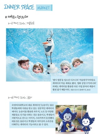 INNERSPACEMARKET
01캐릭터전성시대
2-1)케이스스터디:겨울왕국
‘엘사열풍’을일으킨디즈니의‘겨울왕국’이야말로
캐릭터의덕을제대로봤다.영화상영수익과OST
외에도캐릭터를활용한다른사업분야의매출이
훨씬많기때문이다.(월트디즈니홈페이지,2013)
2-2)케이스스터디:눈송이
숙명여자대학교의대표캐릭터인‘눈송이’는많은
학생들에게사랑을받고있는성공적인캐릭터의
예이다.눈송이를활용한파우치,노트등다양한
제품들로인기를더하는것은물론이고,학생들이
자발적으로만드는이미지,스티커까지등장했다.
대표성은물론이고학생들의자부심과소속감을
더해주는캐릭터의기능이라고볼수있다.더해주는캐릭터의기능이라고볼수있다.
 