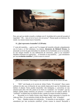 Pero, por qué ese miedo a tocarlo, a trabajar con él. Acuérdate de la carta del acusado al
inquisidor: “Oh,… lejos de mi el sucio vicio de pensar”. Pensar puede ser doloroso. Da
miedo. Los monos temen tocar el monolito.
11. ¿Qué representa el monolito? (13.50 min)
1ª visita del monolito,… ¿qué es eso? La imagen del monolito alineado solapadamente
con la Luna y el Sol estremece. La música, Zaratustra de Richard Strauss, ha
alcanzado un nivel de gran intensidad, los alaridos de los homínidos ya no se escuchan.
Es una imagen triunfal. Es una sublimación de emociones. ¿Qué es ese monolito?
Dejadme montarme mi explicación,… el monolito es una metáfora,… ¿qué entendemos
por una revolución científica? ¿Cómo avanza la ciencia?
¿Qué es ese monolito? Esta imagen se ha convertido en uno de los iconos del arte.
• “2001” está basada en la novela de Arthur Clarke, “El centinela”. Hace cuatro
millones de años una civilización de una estrella lejana prevé que los homínidos que
habitan el planeta Tierra pueden desarrollar vida inteligente, y convertirse en una
amenaza para ellos. Por ello, ponen en la Tierra en “centinela”, un “avisador”, que les
indique cuando puede comenzar ese proceso o evolución de esa especie animal. El
“centinela” se disparó hace un millón de años, cuando los monos inventan la palanca.
• Recuerdas en la Capilla Sixtina cómo Miguel Ángel representa la creación de
Adán por Dios. ¿Es ese monolito el dedo de Dios que insufla “vida” al hombre?
• Pero,… dejadme montar mi explicación,… el monolito es una metáfora,… ¿qué
entendemos por una revolución científica? ¿Cómo avanza la ciencia? Recuerda a
 