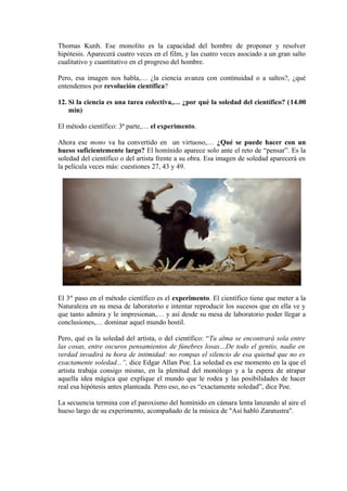 Thomas Kunh. Ese monolito es la capacidad del hombre de proponer y resolver
hipótesis. Aparecerá cuatro veces en el film, y las cuatro veces asociado a un gran salto
cualitativo y cuantitativo en el progreso del hombre.
Pero, esa imagen nos habla,… ¿la ciencia avanza con continuidad o a saltos?, ¿qué
entendemos por revolución científica?
12. Si la ciencia es una tarea colectiva,… ¿por qué la soledad del científico? (14.00
min)
El método científico: 3ª parte,… el experimento.
Ahora ese mono va ha convertido en un virtuoso,… ¿Qué se puede hacer con un
hueso suficientemente largo? El homínido aparece solo ante el reto de “pensar”. Es la
soledad del científico o del artista frente a su obra. Esa imagen de soledad aparecerá en
la película veces más: cuestiones 27, 43 y 49.
El 3er
paso en el método científico es el experimento. El científico tiene que meter a la
Naturaleza en su mesa de laboratorio e intentar reproducir los sucesos que en ella ve y
que tanto admira y le impresionan,… y así desde su mesa de laboratorio poder llegar a
conclusiones,… dominar aquel mundo hostil.
Pero, qué es la soledad del artista, o del científico: “Tu alma se encontrará sola entre
las cosas, entre oscuros pensamientos de fúnebres losas…De todo el gentío, nadie en
verdad invadirá tu hora de intimidad: no rompas el silencio de esa quietud que no es
exactamente soledad...”, dice Edgar Allan Poe. La soledad es ese momento en la que el
artista trabaja consigo mismo, en la plenitud del monólogo y a la espera de atrapar
aquella idea mágica que explique el mundo que le rodea y las posibilidades de hacer
real esa hipótesis antes planteada. Pero eso, no es “exactamente soledad”, dice Poe.
La secuencia termina con el paroxismo del homínido en cámara lenta lanzando al aire el
hueso largo de su experimento, acompañado de la música de "Así habló Zaratustra".
 
