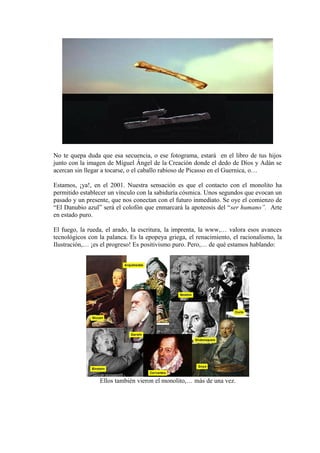 No te quepa duda que esa secuencia, o ese fotograma, estará en el libro de tus hijos
junto con la imagen de Miguel Ángel de la Creación donde el dedo de Dios y Adán se
acercan sin llegar a tocarse, o el caballo rabioso de Picasso en el Guernica, o…
Estamos, ¡ya!, en el 2001. Nuestra sensación es que el contacto con el monolito ha
permitido establecer un vínculo con la sabiduría cósmica. Unos segundos que evocan un
pasado y un presente, que nos conectan con el futuro inmediato. Se oye el comienzo de
“El Danubio azul” será el colofón que enmarcará la apoteosis del “ser humano”. Arte
en estado puro.
El fuego, la rueda, el arado, la escritura, la imprenta, la www,… valora esos avances
tecnológicos con la palanca. Es la epopeya griega, el renacimiento, el racionalismo, la
Ilustración,… ¡es el progreso! Es positivismo puro. Pero,… de qué estamos hablando:
Ellos también vieron el monolito,… más de una vez.
 