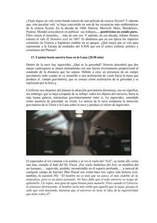 ¿Tiene lógica un vals como banda sonora de una película de ciencia ficción? Y además
que, este peculiar vals se haya convertido en una de las secuencias más emblemáticas
de la ciencia ficción. En la década de 1860, Darwin, Maxwell, Marx, Mendeleiev,
Pasteur, Mendel coincidieron en publicar sus trabajos,… positivismo en estado puro..
Ellos vieron el monolito,… más de una vez. Y además, en esa década, Johann Strauss
estrenó el vals El Danubio azul en 1867. Si añadimos que en esa época los imperios
coloniales de Francia y Inglaterra estaban en su apogeo. ¿Qué mejor que el vals para
representar a la Europa de mediados del S.XIX que era el centro cultural, político y
económico del Planeta?
17. Camino hacia nuestra base en la Luna (20.58 min)
Dentro de la nave hay ingravidez. ¿Qué es la gravedad? Newton descubrió que dos
masas cualesquiera se atraen mutuamente con una fuerza inversamente proporcional al
cuadrado de la distancia que las separa. Debido a esto, en presencia de un campo
gravitatorio todo cuerpo se ve sometido a una aceleración de caída hacia la masa que
produce el campo gravitatorio, que se conoce cómo aceleración de la gravedad y se
representa por la letra g.
Conforme nos alejamos del planeta la atracción gravitatoria disminuye, eso no significa,
sin embargo, que se haya escapado de su influjo: todos los objetos del universo, hasta la
más lejana galaxia, interactúan gravitatoriamente entre sí. La ingravidez, entendida
cómo ausencia de gravedad, no existe. La inercia de la nave compensa la atracción
gravitatoria de la Tierra o la Luna sobre la nave y produce el efecto de ingravidez .
El espectador al ver caminar a la azafata y al ver el vuelo del “boli”, se siente allí, como
una más, sentado al lado del Dr. Floyd. ¡Ese vuelo fantástico del boli, es metáfora del
ser humano,… ingrávido, perdido, incontrolable en el espacio profundo,… a merced de
cualquier campo de fuerzas! Blas Pascal nos contó hace tres siglos esta historia (ver,
también, la cuestión 50): “El hombre no es más que un junco, el más endeble de la
naturaleza, pero es un junco pensante. No hace falta que el todo universo se ocupe de
aplastarlo. Un vapor, una gota de agua bastan para matarlo. Pero cuando el Universo
lo estuviese destruyendo, el hombre sería más noble que aquello que le mata; porque él
sabe que está muriendo, mientras que el universo no tiene ni idea de la superioridad
que tiene sobre él”.
 