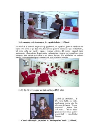 20. La soledad en la inmensidad del espacio infinito. (25.50 min)
Esa nave en el espacio, majestuosa y gigantesca, da seguridad, pero el astronauta se
siente solo, añora lo que deja atrás. Sus salones aparecen inmensos y casi deshabitados,
tal como debe ser nuestro espacio cósmico exterior. El viajero espacial tiene
sentimientos y buscará con desesperación cualquier tipo contacto con compañeros, otros
humanos, para intentar sobrevivir en un mundo distinto. Esa soledad en ese entorno
infinito y desconocido es pura contradicción de la existencia humana.
21. El Dr. Floyd recuerda que deja en Itaca. (27.00 min)
A miles de kilómetros,… el
Dr. Floyd habla por video
conferencia con su hija. ¡La
añoranza del hogar: “Pronto
regresaré,… pórtate bien
con mamá,…” Es una de las
pocas escenas donde aparece
emotividad y sensibilidad
humana
22. Ciencia e ideología, ¿es posible la Ciencia por la Ciencia? (28.00 min)
 