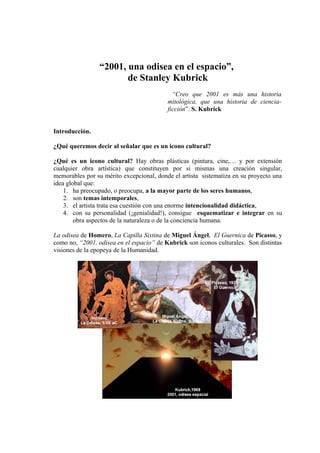 “2001, una odisea en el espacio”,
de Stanley Kubrick
“Creo que 2001 es más una historia
mitológica, que una historia de ciencia-
ficción”. S. Kubrick
Introducción.
¿Qué queremos decir al señalar que es un icono cultural?
¿Qué es un icono cultural? Hay obras plásticas (pintura, cine,… y por extensión
cualquier obra artística) que constituyen por si mismas una creación singular,
memorables por su mérito excepcional, donde el artista sistematiza en su proyecto una
idea global que:
1. ha preocupado, o preocupa, a la mayor parte de los seres humanos,
2. son temas intemporales,
3. el artista trata esa cuestión con una enorme intencionalidad didáctica,
4. con su personalidad (¡genialidad!), consigue esquematizar e integrar en su
obra aspectos de la naturaleza o de la conciencia humana.
La odisea de Homero, La Capilla Sixtina de Miguel Ángel, El Guernica de Picasso, y
como no, “2001, odisea en el espacio” de Kubrick son iconos culturales. Son distintas
visiones de la epopeya de la Humanidad.
 