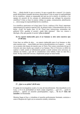 Pero,… ¿Quién decide lo que es secreto y lo que se puede dar a conocer? ¿La ciencia
puede desarrollarse tomando decisiones democráticas? Está en juego la responsabilidad
de los científicos. ¿Quién es responsable del mal uso de la ciencia, el científico o los
equipos de asesores de los consejos de administración que sufragan los proyectos
científicos? Cómo se hace la ciencia: trabajo en equipo, comunicación, planificación
y… está en juego la responsabilidad de los científicos.
Los científicos americanos en la base lunar Clavius, explican al Dr. Floyd, importante
representante de la agencia espacial USA, de primera mano, el descubrimiento que se ha
hecho. ¿Cuál? No queda claro. El Dr. Floyd tiene instrucciones terminantes del
gobierno USA: ¡guardar el secreto!, ¡nadie debe enterarse! Otra vez, ciencia e
ideología. ¡Hay que guardar el secreto! ¿Eso es ciencia?
26. Un espacio inabarcable para el ser humano se abre antes nuestros ojos
(37.00 min)
Como hace un millón de años,… un espacio inabarcable para el ser humano se abre
antes nuestros ojos,… maravillados por nuevos descubrimientos en el espacio,… y cada
vez en puntos más lejanos de nuestra casa, la Tierra. Pero somos conscientes de que el
Universo aún tiene mucho que contarle al ser humano. Pero el Universo es difícil de
explicar o medir, puede ser infinitamente grande y puede contener otros universos, no
sabemos sus límites, y por ello lo consideramos como infinito. Cada vez más frío y
hostil. No hay centro del Universo, simplemente porque no tiene bordes.
27. ¿Qué es ese pitido? (48.50 min)
El equipo de investigadores acude a la zona del descubrimiento. Han descubierto en la
Luna, a 10 m de profundidad un fuerte campo magnético,… ¿qué es?,… ¿quién lo
produce?,… aparece un monolito paralelepipédico, negro,…. Es la 2ª visita del
monolito a la Humanidad.
Mientras llegan al foso y vislumbran el monolito perfectamente iluminado, comienza a
sonar el Requiem de Ligeti con su sensación extraña y misteriosa.
 