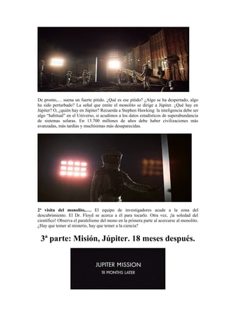 De pronto,… suena un fuerte pitido. ¿Qué es ese pitido? ¿Algo se ha despertado, algo
ha sido perturbado? La señal que emite el monolito se dirige a Júpiter. ¿Qué hay en
Júpiter? O, ¿quién hay en Júpiter? Recuerda a Stephen Hawking: la inteligencia debe ser
algo “habitual” en el Universo, si acudimos a los datos estadísticos de superabundancia
de sistemas solaras. En 13.700 millones de años debe haber civilizaciones más
avanzadas, más tardías y muchísimas más desaparecidas.
2ª visita del monolito,…. El equipo de investigadores acude a la zona del
descubrimiento. El Dr. Floyd se acerca a él para tocarlo. Otra vez, ¡la soledad del
científico! Observa el paralelismo del mono en la primera parte al acercarse al monolito.
¿Hay que temer al misterio, hay que temer a la ciencia?
3ª parte: Misión, Júpiter. 18 meses después.
 